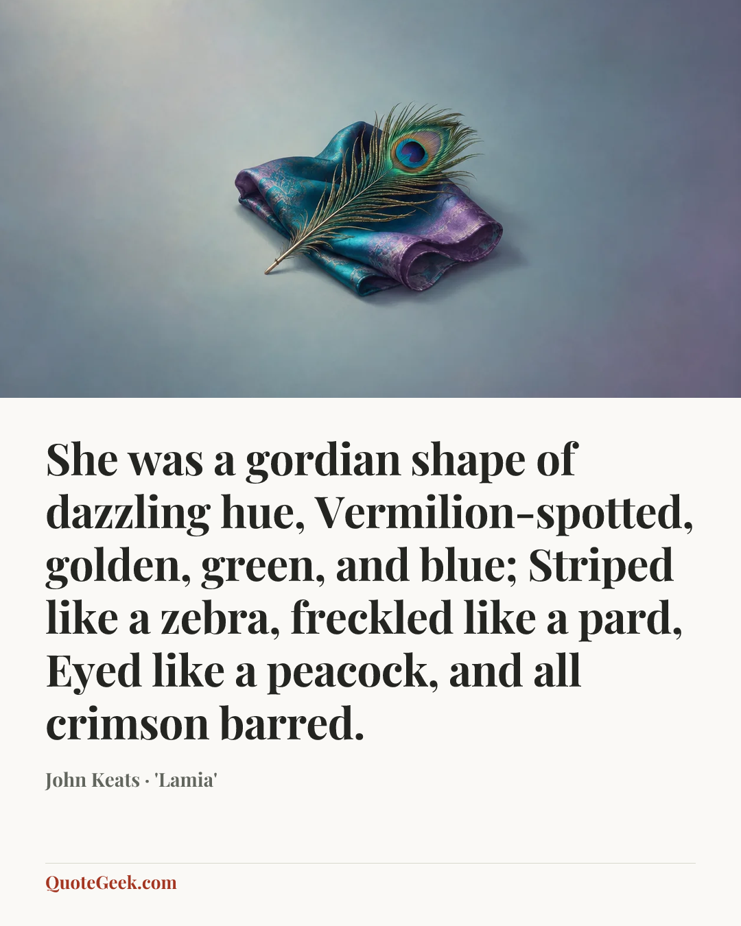 “She was a gordian shape of dazzling hue,
Vermilion-spotted, golden, green, and blue;
Striped like a zebra, freckled like a pard,
Eyed like a peacock, and all crimson barred.” — John Keats · 'Lamia'. Illustrated QuoteGeek card.