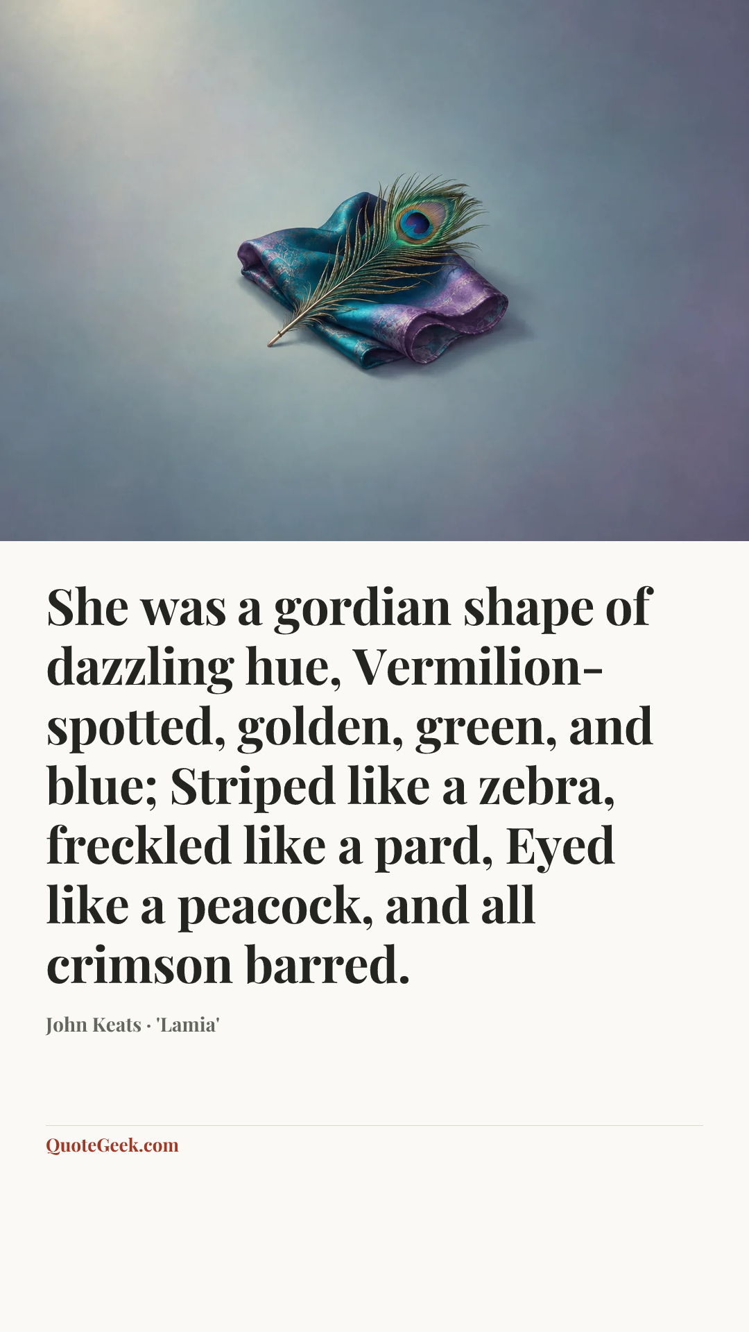 “She was a gordian shape of dazzling hue,
Vermilion-spotted, golden, green, and blue;
Striped like a zebra, freckled like a pard,
Eyed like a peacock, and all crimson barred.” — John Keats · 'Lamia'. Illustrated QuoteGeek card.