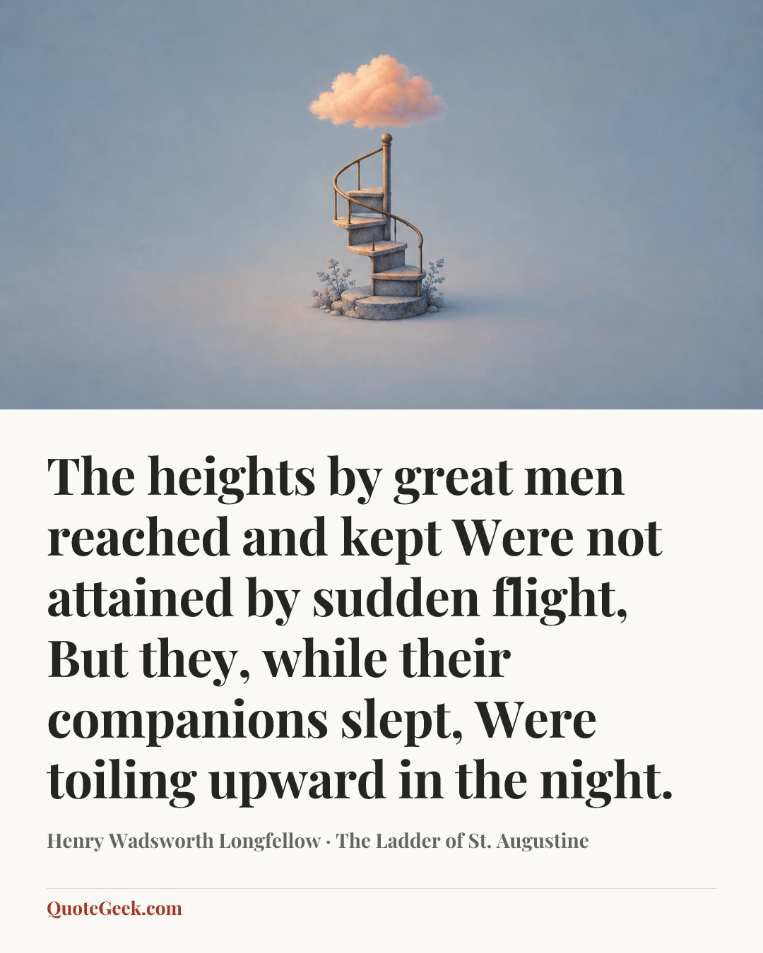 “The heights by great men reached and kept
Were not attained by sudden flight,
But they, while their companions slept,
Were toiling upward in the night.” — Henry Wadsworth Longfellow · The Ladder of St. Augustine. Illustrated QuoteGeek card.
