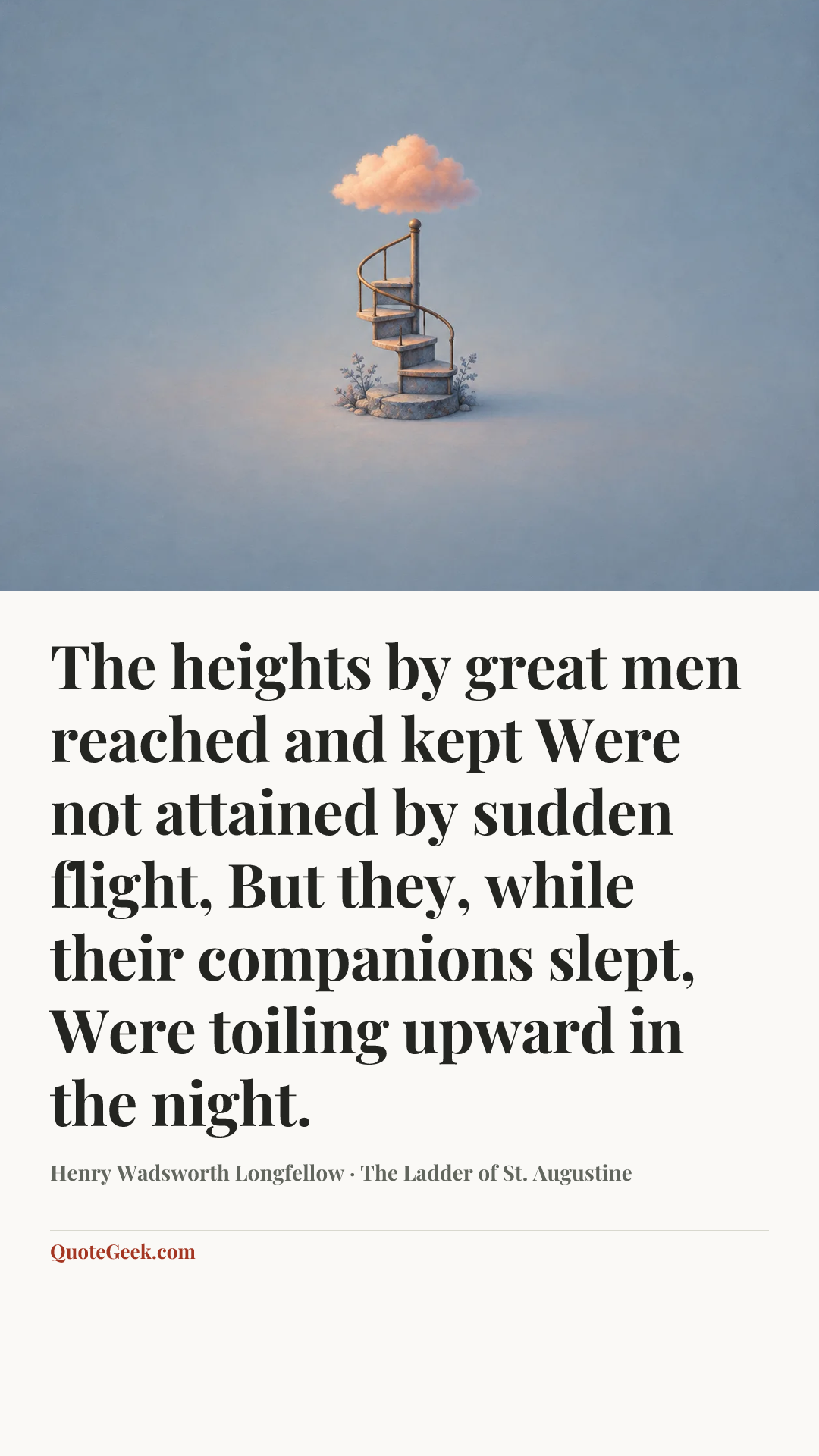 “The heights by great men reached and kept
Were not attained by sudden flight,
But they, while their companions slept,
Were toiling upward in the night.” — Henry Wadsworth Longfellow · The Ladder of St. Augustine. Illustrated QuoteGeek card.