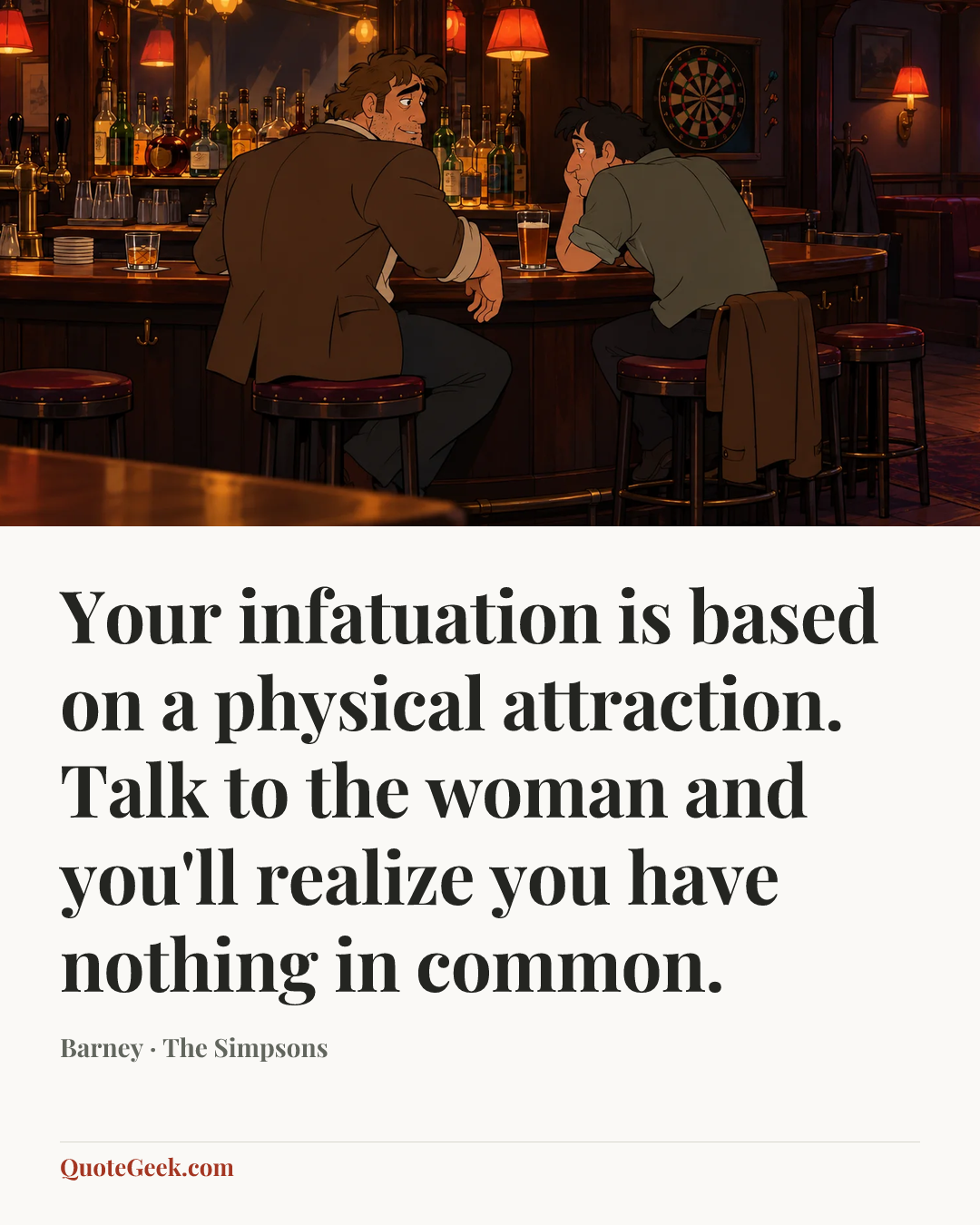 “Your infatuation is based on a physical attraction. Talk to the woman
and you'll realize you have nothing in common.” — Barney · The Simpsons. Illustrated QuoteGeek card.