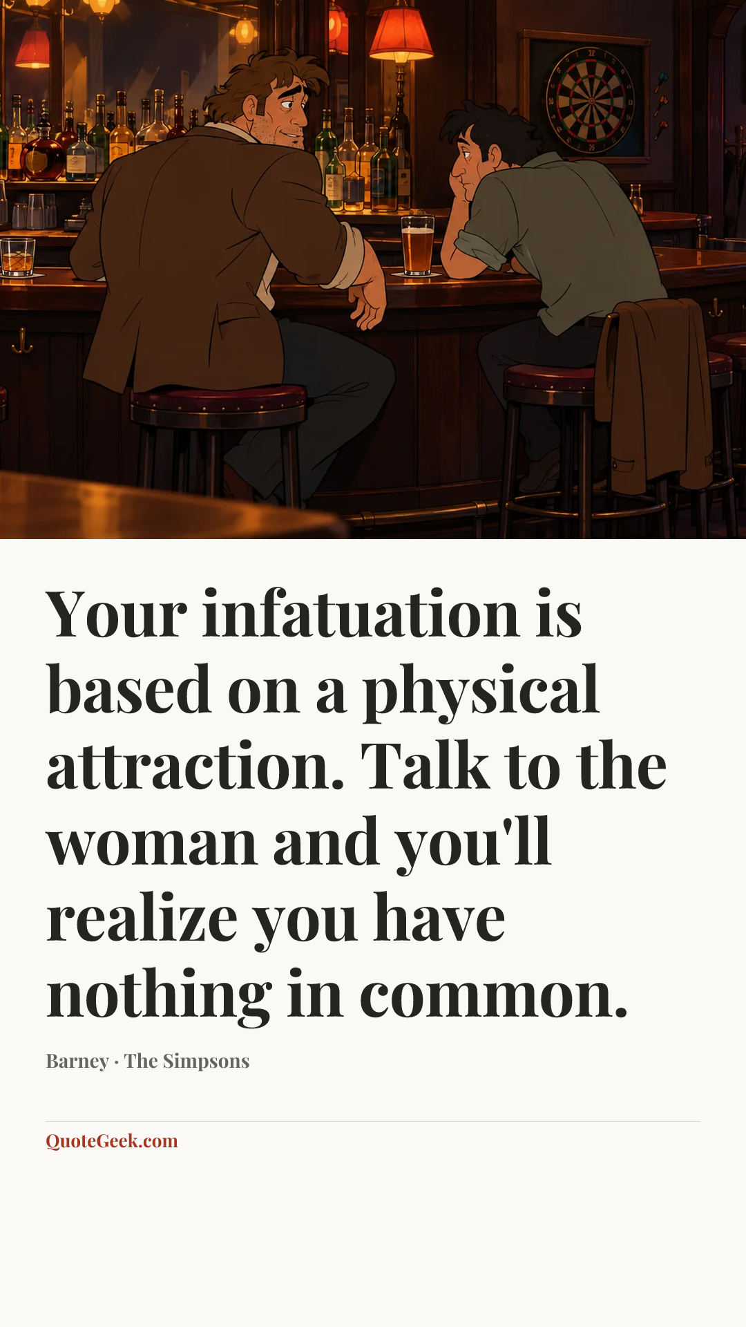 “Your infatuation is based on a physical attraction. Talk to the woman
and you'll realize you have nothing in common.” — Barney · The Simpsons. Illustrated QuoteGeek card.