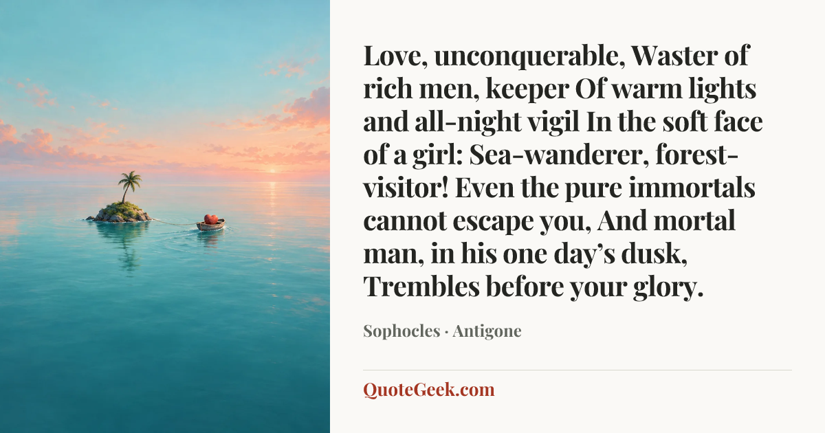 “Love, unconquerable,
Waster of rich men, keeper
Of warm lights and all-night vigil
In the soft face of a girl:
Sea-wanderer, forest-visitor!
Even the pure immortals cannot escape you,
And mortal man, in his one day’s dusk,
Trembles before your glory.” — Sophocles · Antigone. Illustrated QuoteGeek card.
