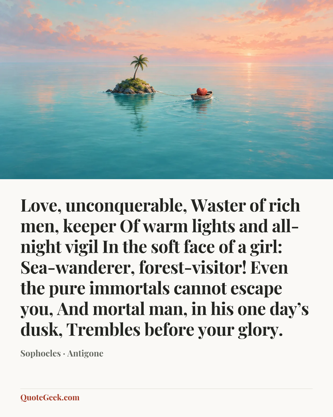 “Love, unconquerable,
Waster of rich men, keeper
Of warm lights and all-night vigil
In the soft face of a girl:
Sea-wanderer, forest-visitor!
Even the pure immortals cannot escape you,
And mortal man, in his one day’s dusk,
Trembles before your glory.” — Sophocles · Antigone. Illustrated QuoteGeek card.