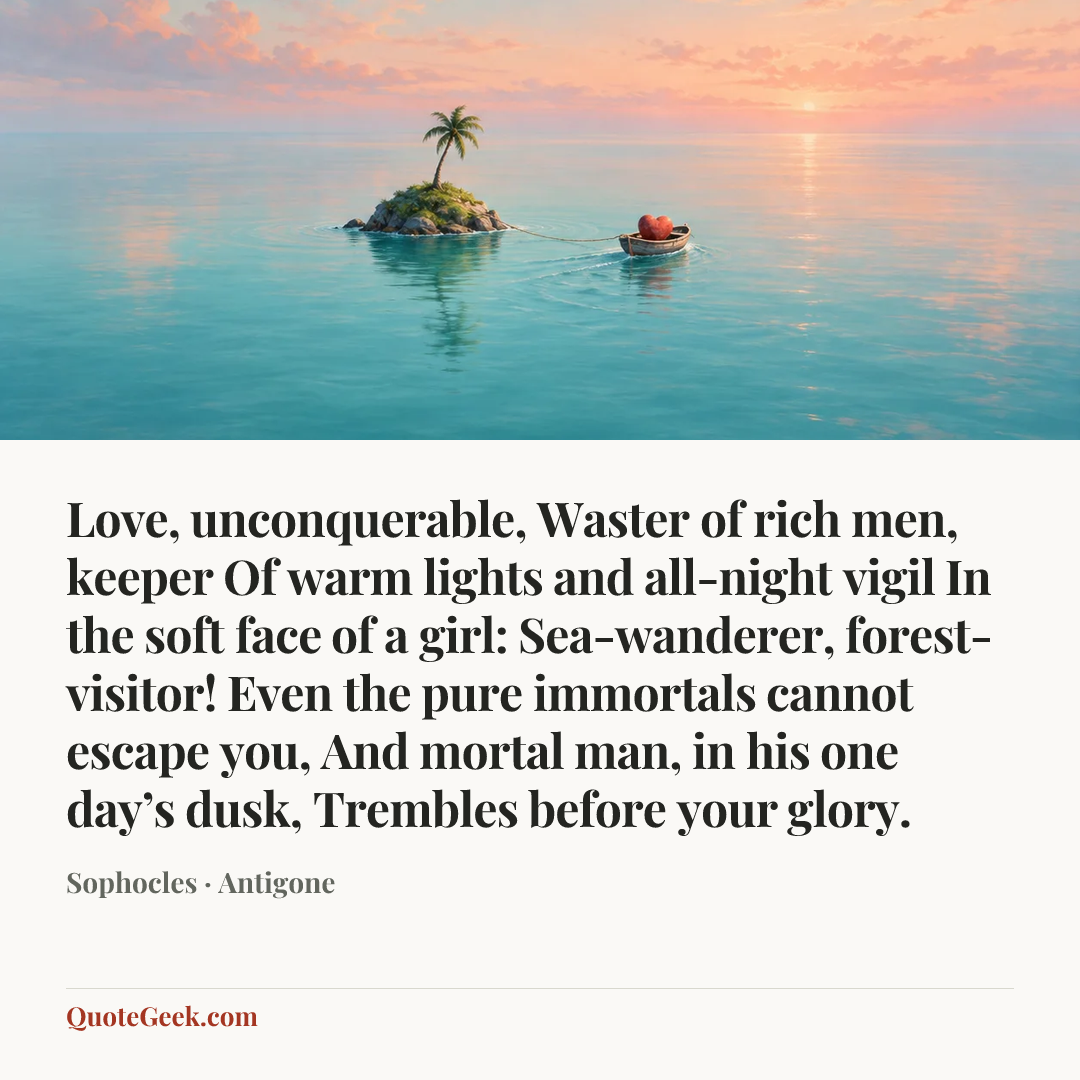 “Love, unconquerable,
Waster of rich men, keeper
Of warm lights and all-night vigil
In the soft face of a girl:
Sea-wanderer, forest-visitor!
Even the pure immortals cannot escape you,
And mortal man, in his one day’s dusk,
Trembles before your glory.” — Sophocles · Antigone. Illustrated QuoteGeek card.