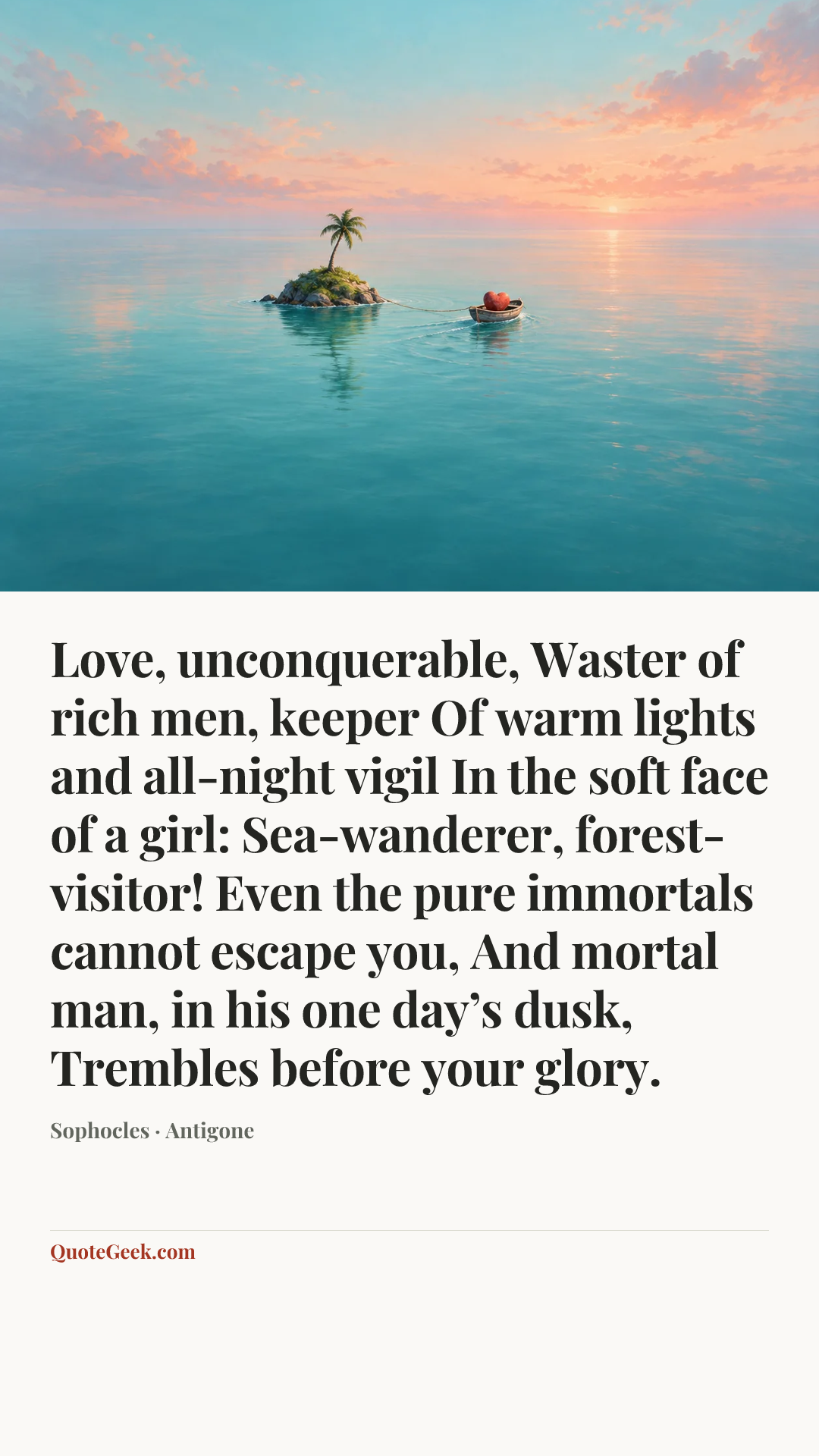“Love, unconquerable,
Waster of rich men, keeper
Of warm lights and all-night vigil
In the soft face of a girl:
Sea-wanderer, forest-visitor!
Even the pure immortals cannot escape you,
And mortal man, in his one day’s dusk,
Trembles before your glory.” — Sophocles · Antigone. Illustrated QuoteGeek card.