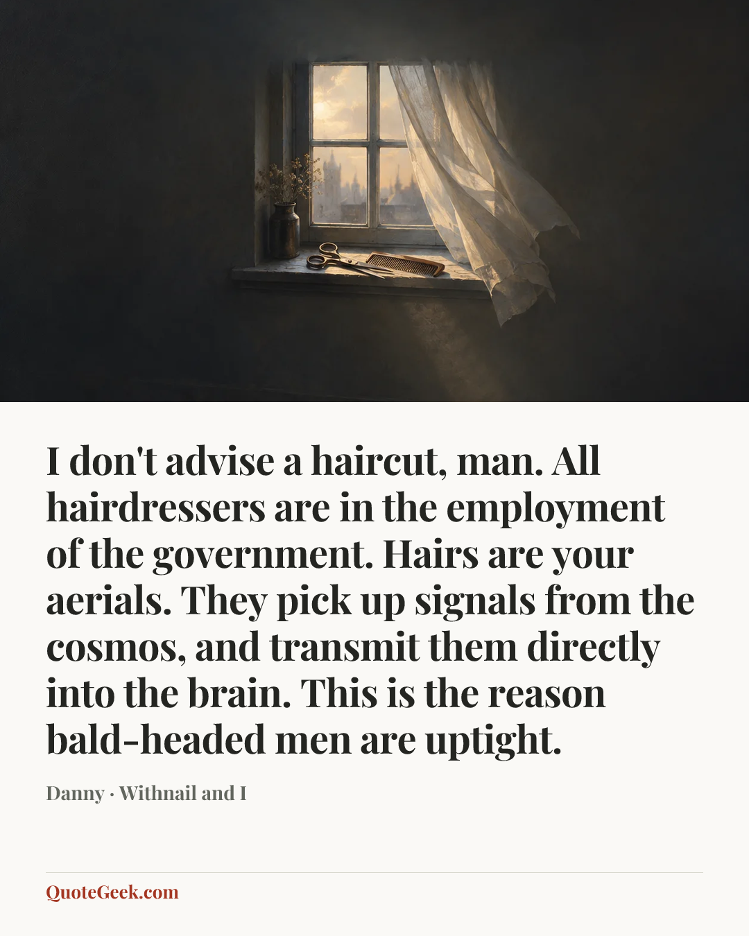 “I don't advise a haircut, man. All hairdressers are in the employment of the government. Hairs are your aerials. They pick up signals from the cosmos, and transmit them directly into the brain. This is the reason bald-headed men are uptight.” — Danny · Withnail and I. Illustrated QuoteGeek card.