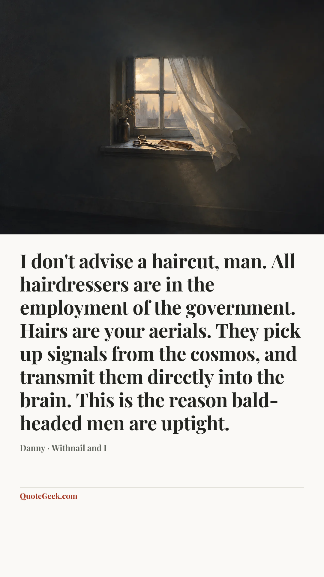 “I don't advise a haircut, man. All hairdressers are in the employment of the government. Hairs are your aerials. They pick up signals from the cosmos, and transmit them directly into the brain. This is the reason bald-headed men are uptight.” — Danny · Withnail and I. Illustrated QuoteGeek card.