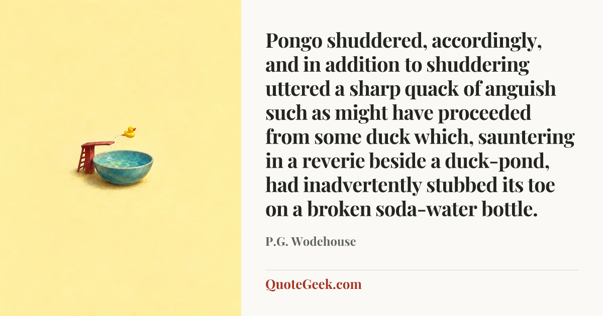 “Pongo shuddered, accordingly, and in addition to shuddering uttered a sharp quack of anguish such as might have proceeded from some duck which, sauntering in a reverie beside a duck-pond, had inadvertently stubbed its toe on a broken soda-water bottle.” — P.G. Wodehouse. Illustrated QuoteGeek card.