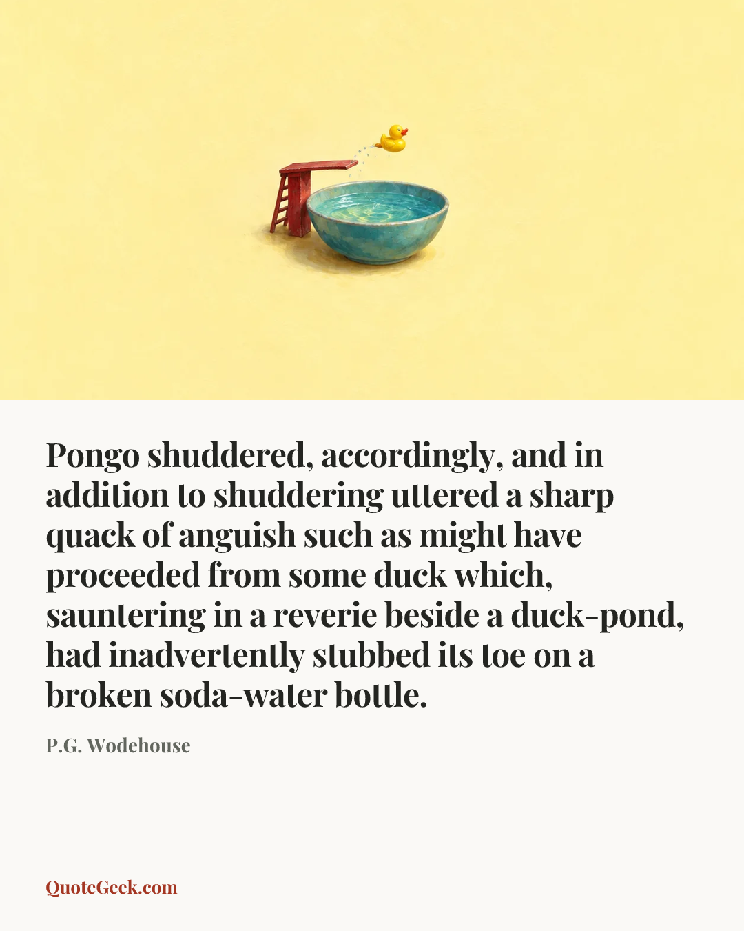 “Pongo shuddered, accordingly, and in addition to shuddering uttered a sharp quack of anguish such as might have proceeded from some duck which, sauntering in a reverie beside a duck-pond, had inadvertently stubbed its toe on a broken soda-water bottle.” — P.G. Wodehouse. Illustrated QuoteGeek card.