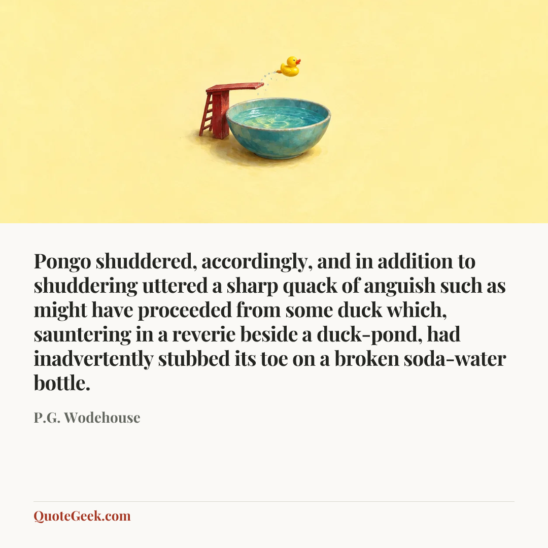 “Pongo shuddered, accordingly, and in addition to shuddering uttered a sharp quack of anguish such as might have proceeded from some duck which, sauntering in a reverie beside a duck-pond, had inadvertently stubbed its toe on a broken soda-water bottle.” — P.G. Wodehouse. Illustrated QuoteGeek card.