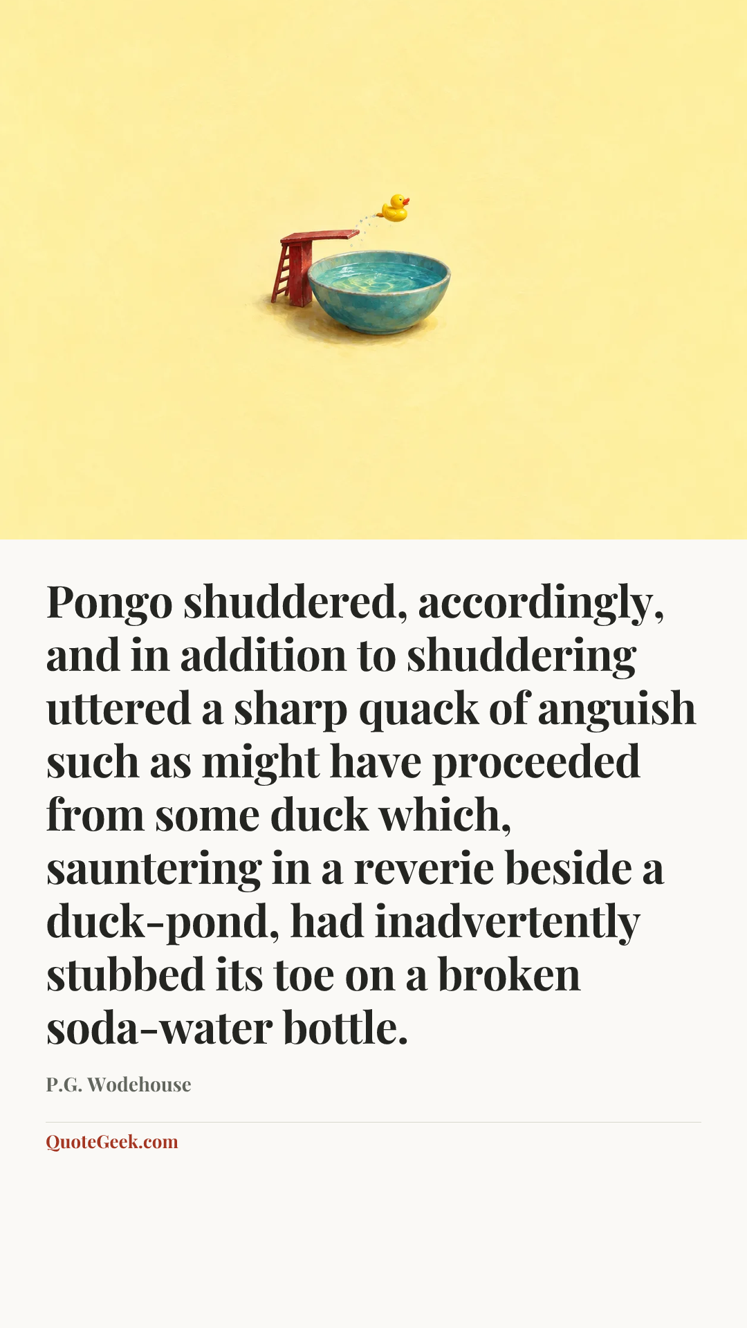 “Pongo shuddered, accordingly, and in addition to shuddering uttered a sharp quack of anguish such as might have proceeded from some duck which, sauntering in a reverie beside a duck-pond, had inadvertently stubbed its toe on a broken soda-water bottle.” — P.G. Wodehouse. Illustrated QuoteGeek card.