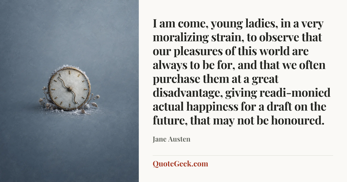 “I am come, young ladies, in a very moralizing strain, to observe that our pleasures of this world are always to be for, and that we often purchase them at a great disadvantage, giving readi-monied actual happiness for a draft on the future, that may not be honoured.” — Jane Austen. Illustrated QuoteGeek card.