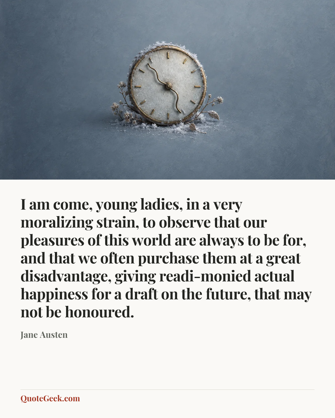 “I am come, young ladies, in a very moralizing strain, to observe that our pleasures of this world are always to be for, and that we often purchase them at a great disadvantage, giving readi-monied actual happiness for a draft on the future, that may not be honoured.” — Jane Austen. Illustrated QuoteGeek card.