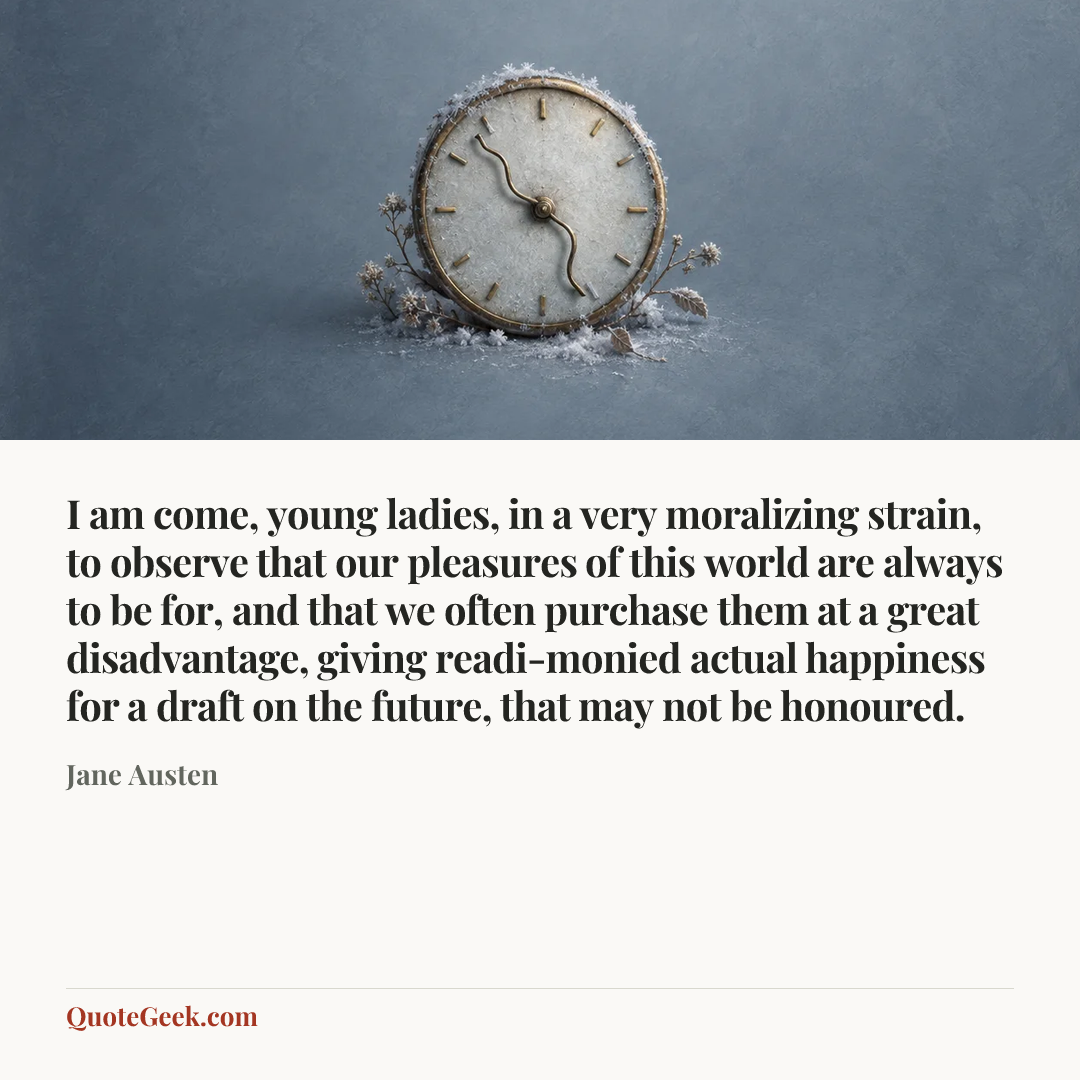 “I am come, young ladies, in a very moralizing strain, to observe that our pleasures of this world are always to be for, and that we often purchase them at a great disadvantage, giving readi-monied actual happiness for a draft on the future, that may not be honoured.” — Jane Austen. Illustrated QuoteGeek card.