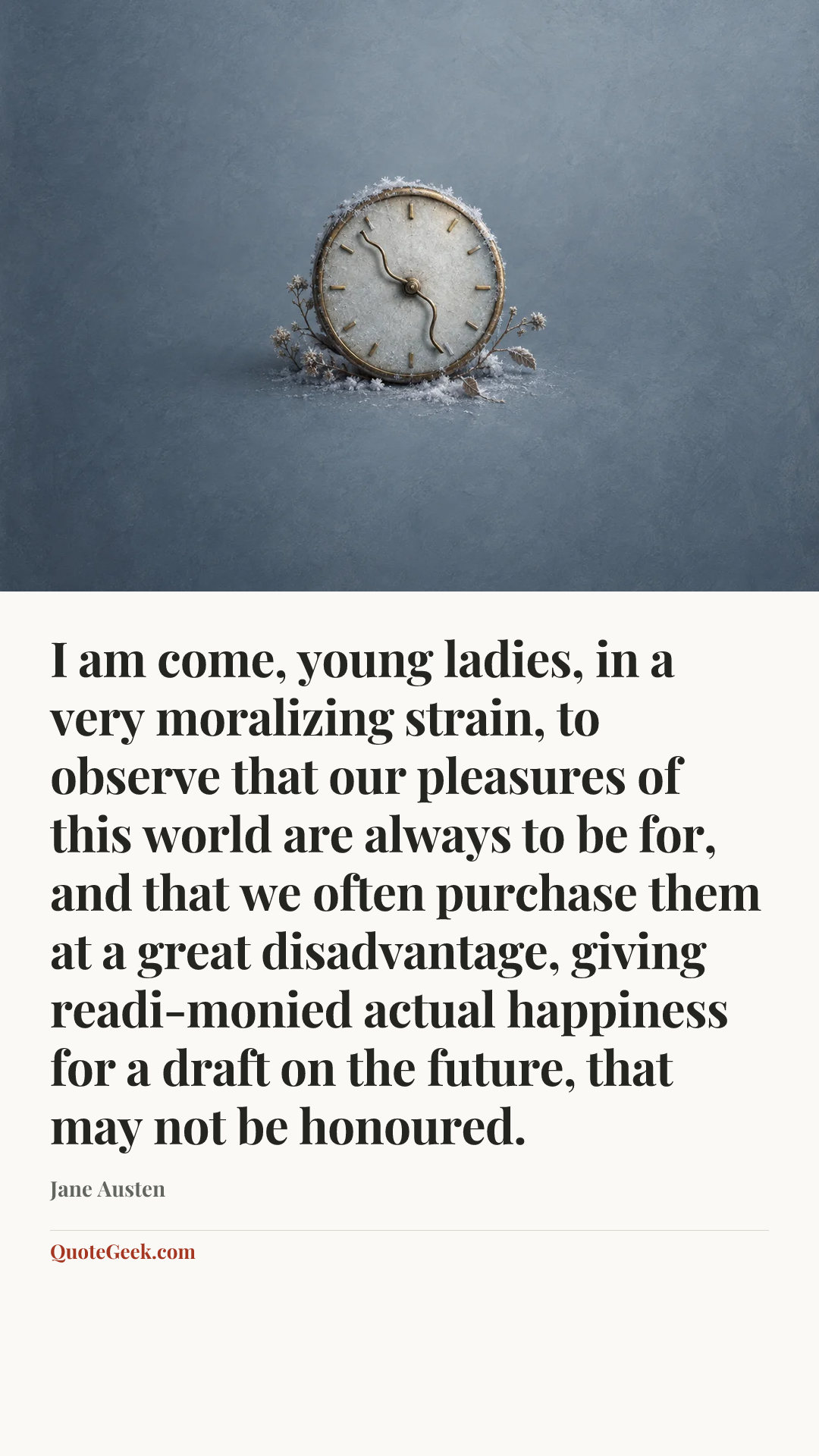 “I am come, young ladies, in a very moralizing strain, to observe that our pleasures of this world are always to be for, and that we often purchase them at a great disadvantage, giving readi-monied actual happiness for a draft on the future, that may not be honoured.” — Jane Austen. Illustrated QuoteGeek card.