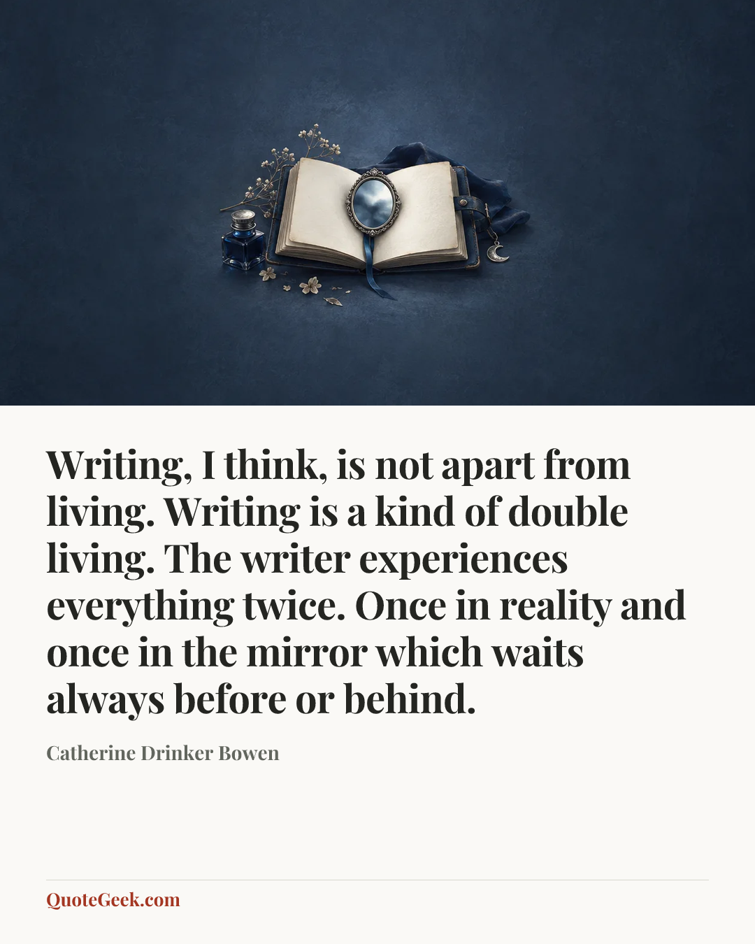 “Writing, I think, is not apart from living. Writing is a kind of double living. The writer experiences everything twice. Once in reality and once in the mirror which waits always before or behind.” — Catherine Drinker Bowen. Illustrated QuoteGeek card.
