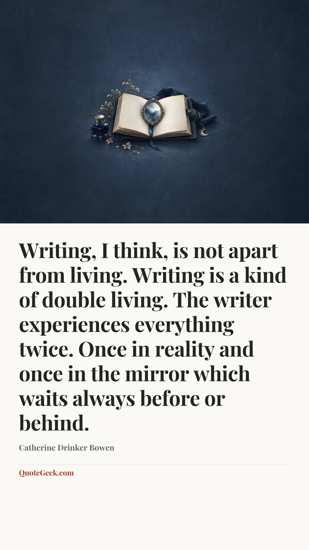 “Writing, I think, is not apart from living. Writing is a kind of double living. The writer experiences everything twice. Once in reality and once in the mirror which waits always before or behind.” — Catherine Drinker Bowen. Illustrated QuoteGeek card.