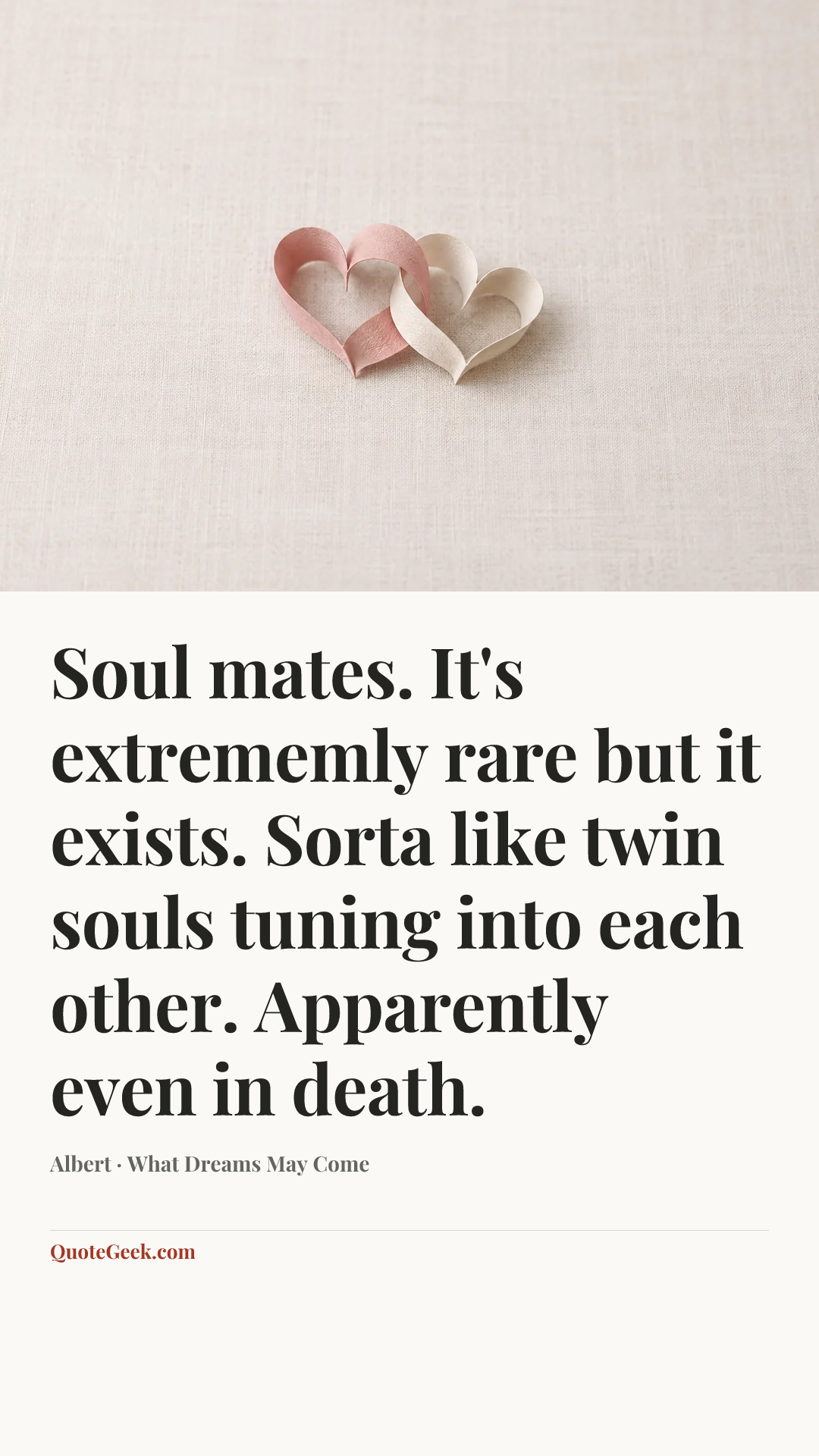 “Soul mates. It's extrememly rare but it exists. Sorta like twin souls tuning into each other. Apparently even in death.” — Albert · What Dreams May Come. Illustrated QuoteGeek card.
