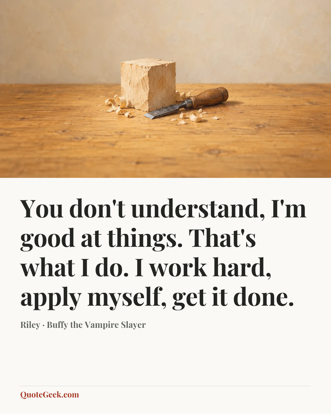 “You don't understand, I'm good at things. That's what I do. I work hard, apply myself, get it done.” — Riley · Buffy the Vampire Slayer. Illustrated QuoteGeek card.