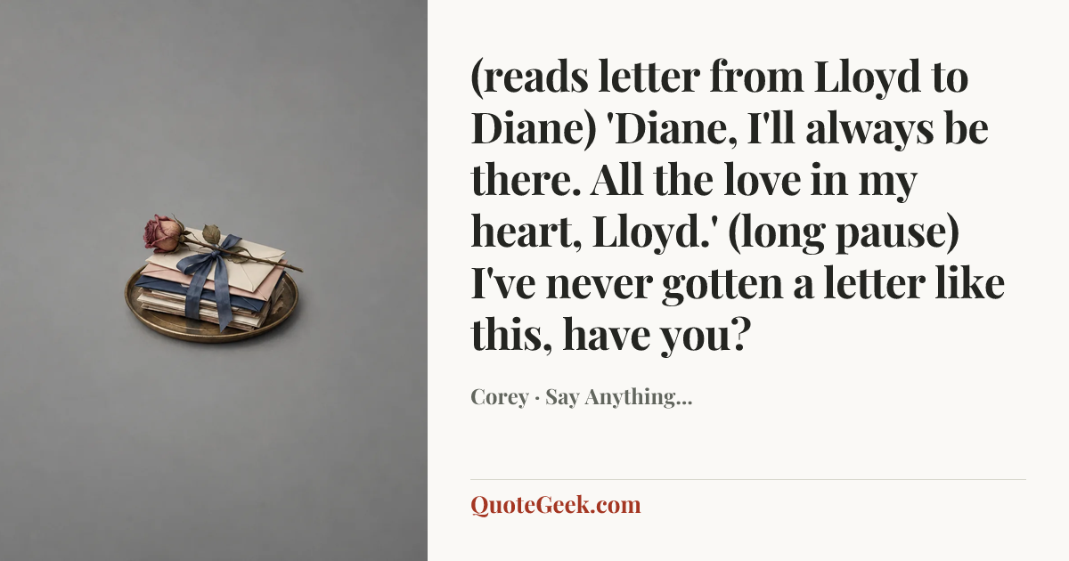 “(reads letter from Lloyd to Diane) 'Diane, I'll always be there. All the love in my heart, Lloyd.'
(long pause) I've never gotten a letter like this, have you?” — Corey · Say Anything.... Illustrated QuoteGeek card.