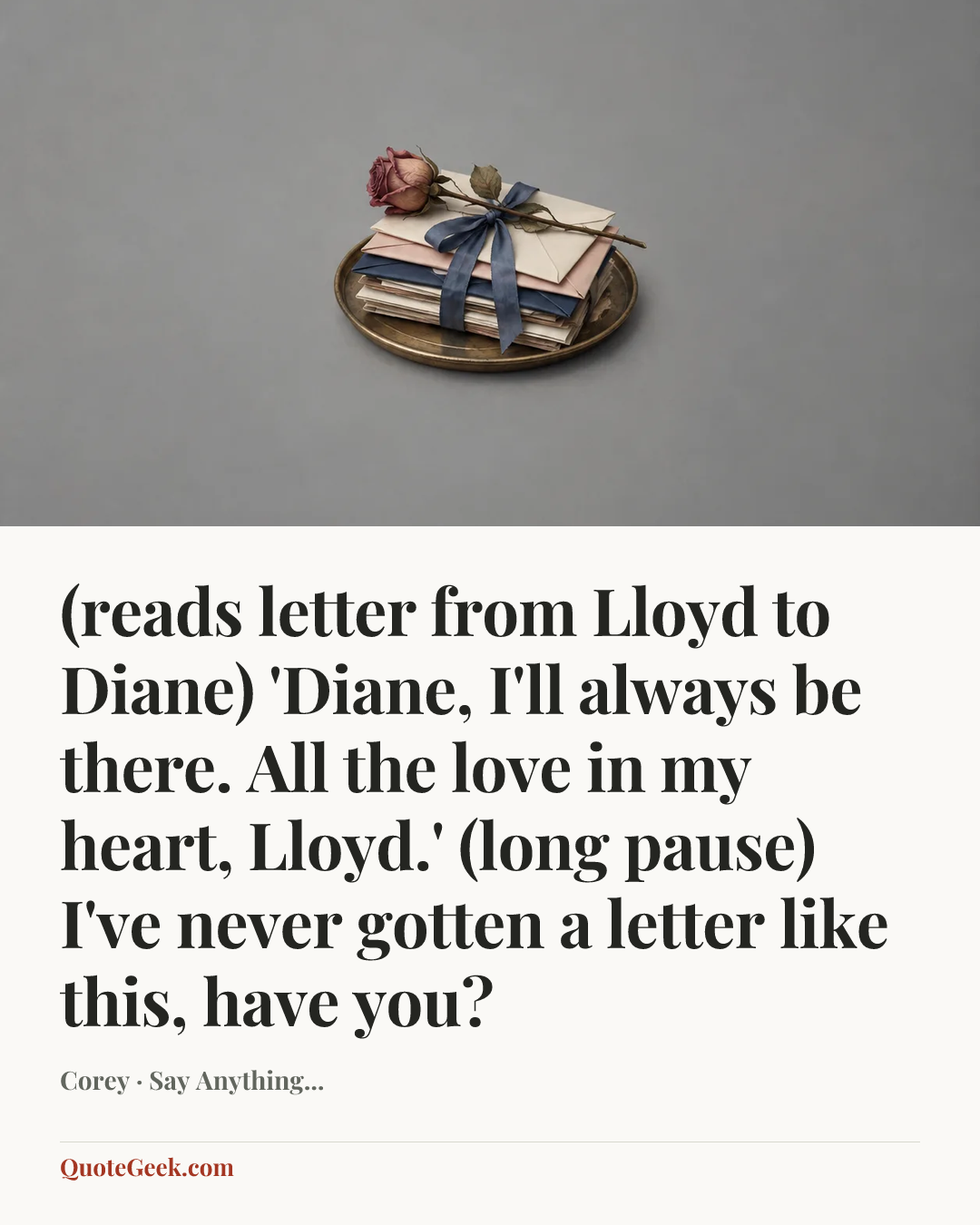 “(reads letter from Lloyd to Diane) 'Diane, I'll always be there. All the love in my heart, Lloyd.'
(long pause) I've never gotten a letter like this, have you?” — Corey · Say Anything.... Illustrated QuoteGeek card.