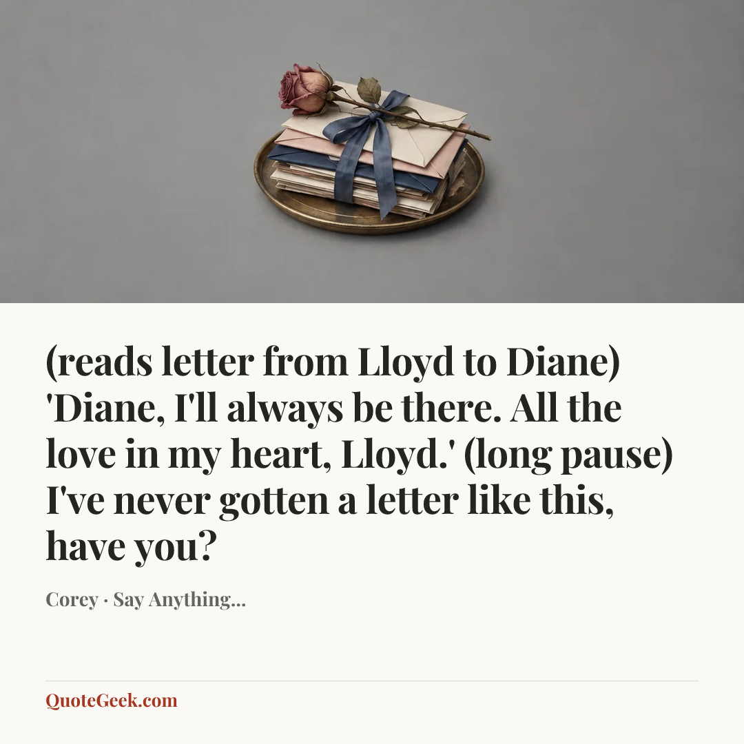 “(reads letter from Lloyd to Diane) 'Diane, I'll always be there. All the love in my heart, Lloyd.'
(long pause) I've never gotten a letter like this, have you?” — Corey · Say Anything.... Illustrated QuoteGeek card.
