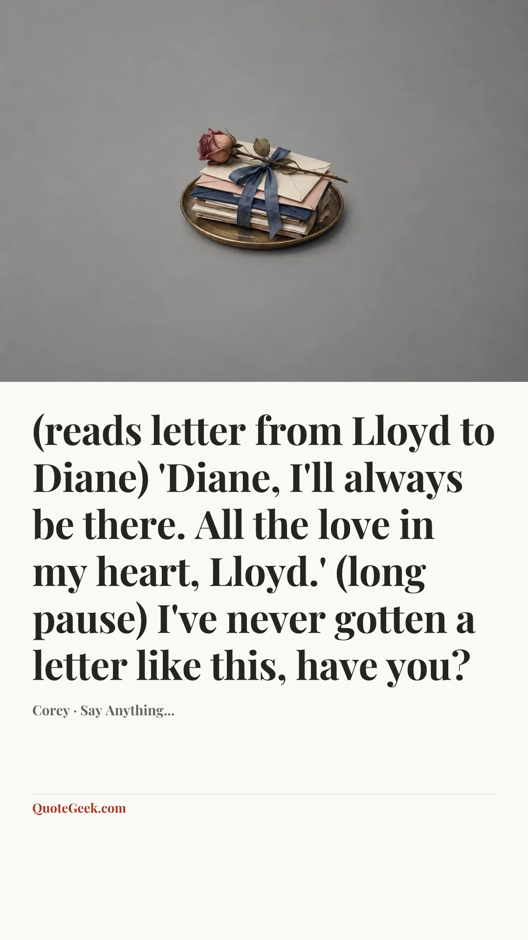 “(reads letter from Lloyd to Diane) 'Diane, I'll always be there. All the love in my heart, Lloyd.'
(long pause) I've never gotten a letter like this, have you?” — Corey · Say Anything.... Illustrated QuoteGeek card.