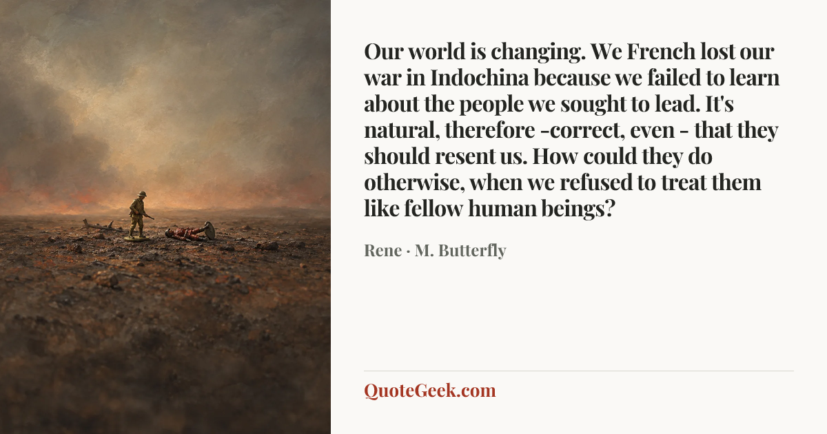 “Our world is changing. We French lost our war in Indochina because we failed to learn about the people we sought to lead. It's natural, therefore -correct, even - that they should resent us. How could they do otherwise, when we refused to treat them like fellow human beings?” — Rene · M. Butterfly. Illustrated QuoteGeek card.