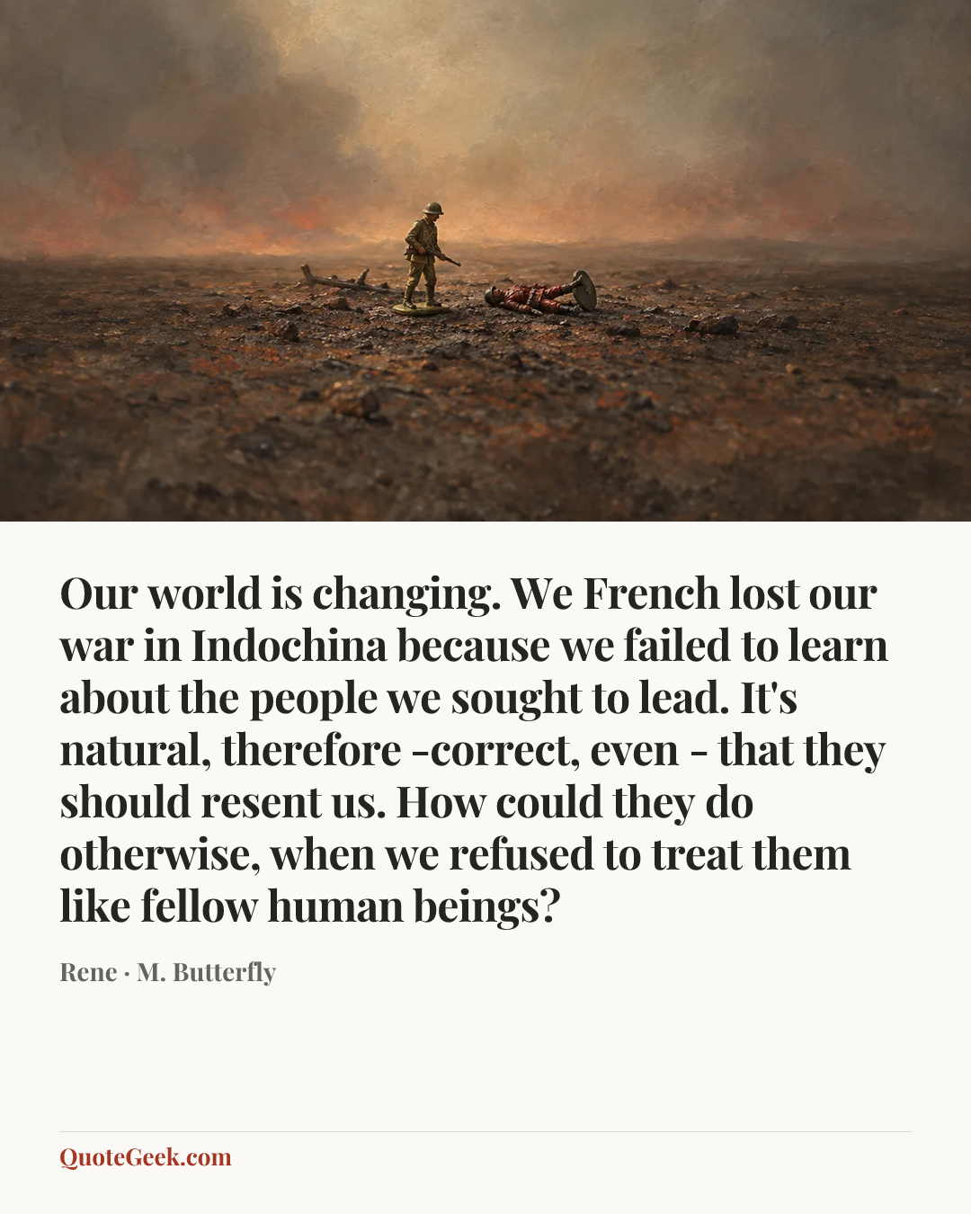 “Our world is changing. We French lost our war in Indochina because we failed to learn about the people we sought to lead. It's natural, therefore -correct, even - that they should resent us. How could they do otherwise, when we refused to treat them like fellow human beings?” — Rene · M. Butterfly. Illustrated QuoteGeek card.
