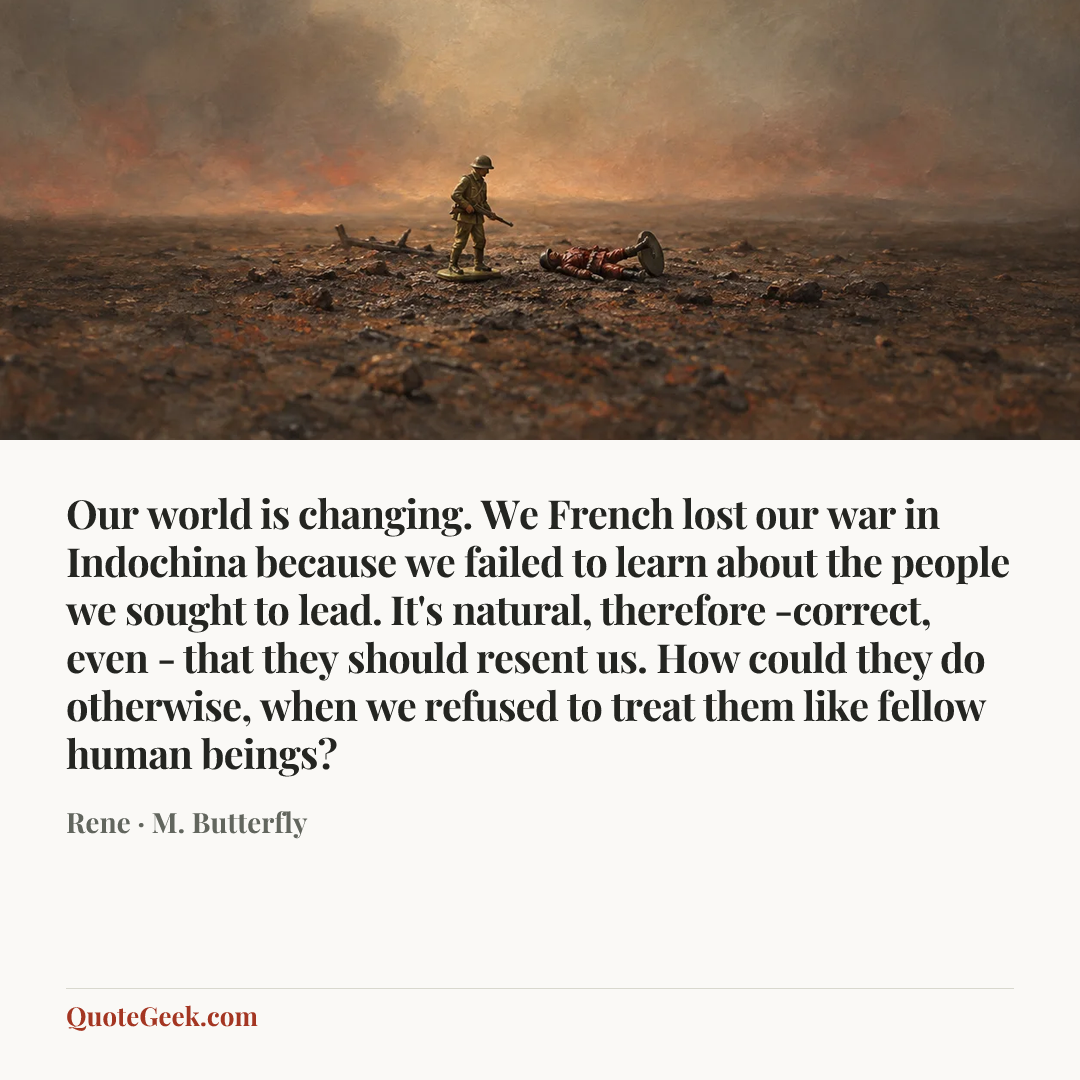 “Our world is changing. We French lost our war in Indochina because we failed to learn about the people we sought to lead. It's natural, therefore -correct, even - that they should resent us. How could they do otherwise, when we refused to treat them like fellow human beings?” — Rene · M. Butterfly. Illustrated QuoteGeek card.