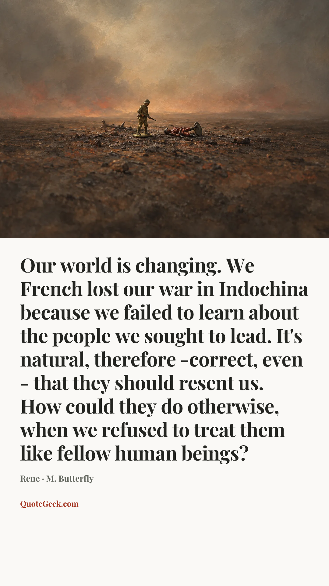 “Our world is changing. We French lost our war in Indochina because we failed to learn about the people we sought to lead. It's natural, therefore -correct, even - that they should resent us. How could they do otherwise, when we refused to treat them like fellow human beings?” — Rene · M. Butterfly. Illustrated QuoteGeek card.