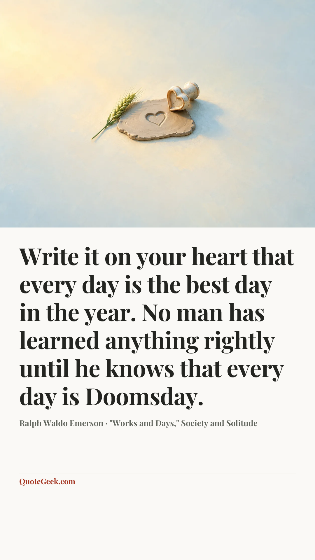 “Write it on your heart that every day is the best day in the year. No man has learned anything rightly until he knows that every day is Doomsday.” — Ralph Waldo Emerson · "Works and Days," Society and Solitude. Illustrated QuoteGeek card.