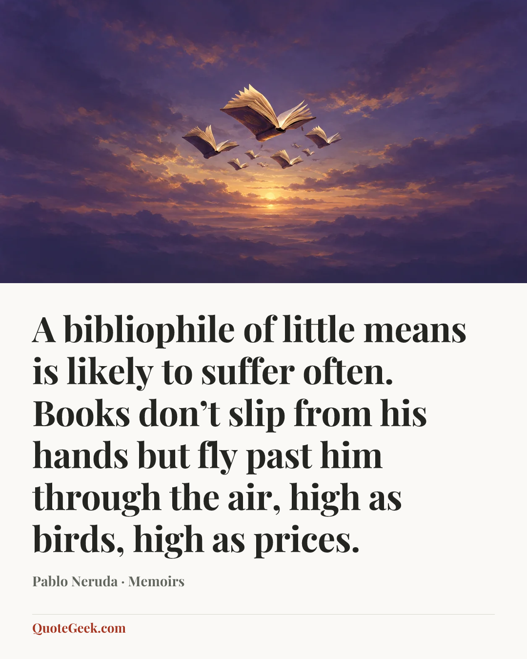 “A bibliophile of little means is likely to suffer often. Books don’t slip from his hands but fly past him through the air, high as birds, high as prices.” — Pablo Neruda · Memoirs. Illustrated QuoteGeek card.