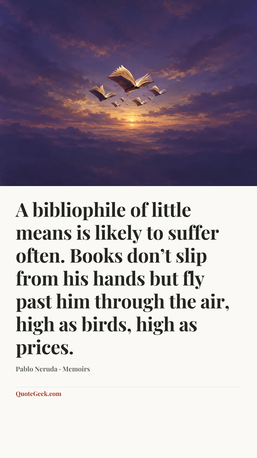 “A bibliophile of little means is likely to suffer often. Books don’t slip from his hands but fly past him through the air, high as birds, high as prices.” — Pablo Neruda · Memoirs. Illustrated QuoteGeek card.