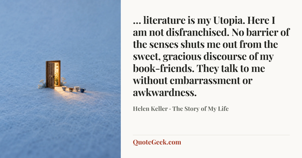 “… literature is my Utopia. Here I am not disfranchised. No barrier of the senses shuts me out from the sweet, gracious discourse of my book-friends. They talk to me without embarrassment or awkwardness.” — Helen Keller · The Story of My Life. Illustrated QuoteGeek card.