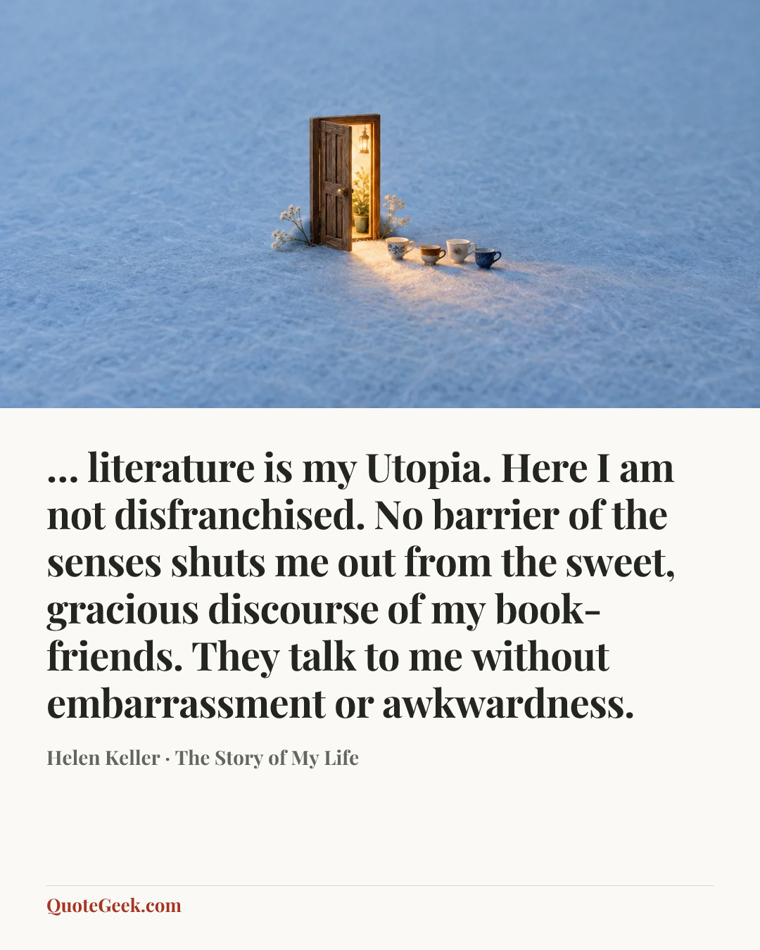 “… literature is my Utopia. Here I am not disfranchised. No barrier of the senses shuts me out from the sweet, gracious discourse of my book-friends. They talk to me without embarrassment or awkwardness.” — Helen Keller · The Story of My Life. Illustrated QuoteGeek card.