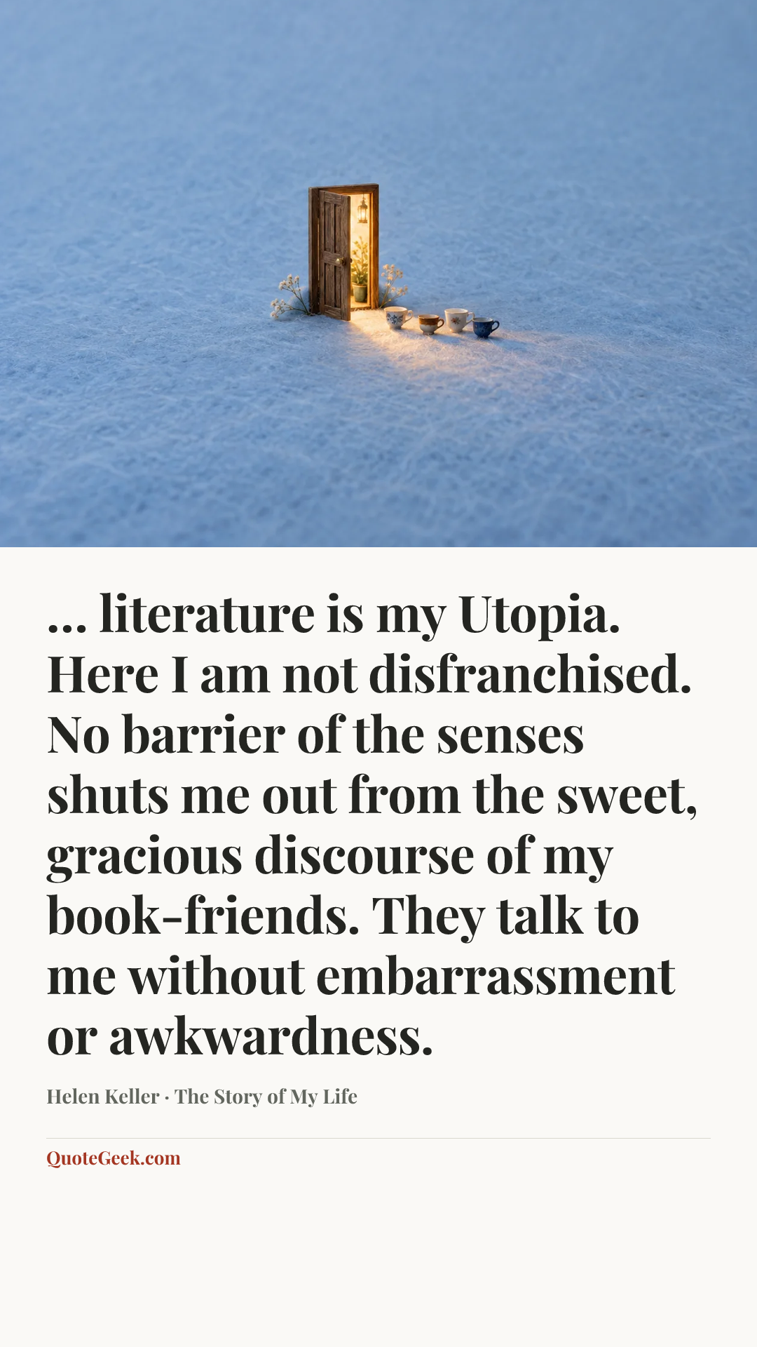 “… literature is my Utopia. Here I am not disfranchised. No barrier of the senses shuts me out from the sweet, gracious discourse of my book-friends. They talk to me without embarrassment or awkwardness.” — Helen Keller · The Story of My Life. Illustrated QuoteGeek card.