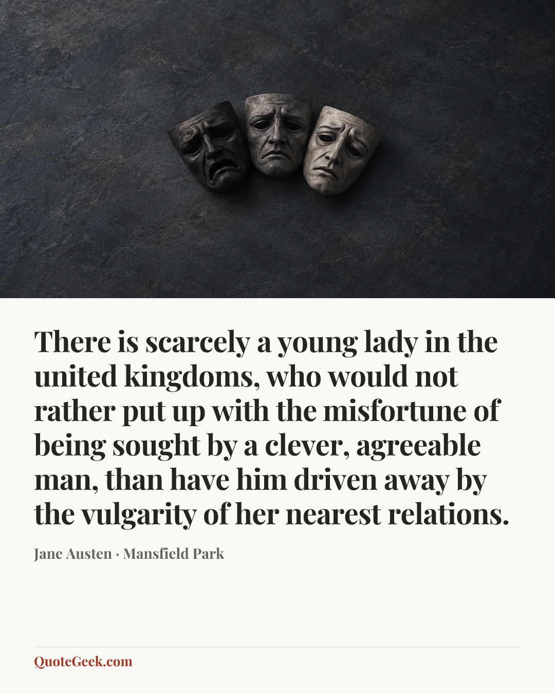 “There is scarcely a young lady in the united kingdoms, who would not rather put up with the misfortune of being sought by a clever, agreeable man, than have him driven away by the vulgarity of her nearest relations.” — Jane Austen · Mansfield Park. Illustrated QuoteGeek card.