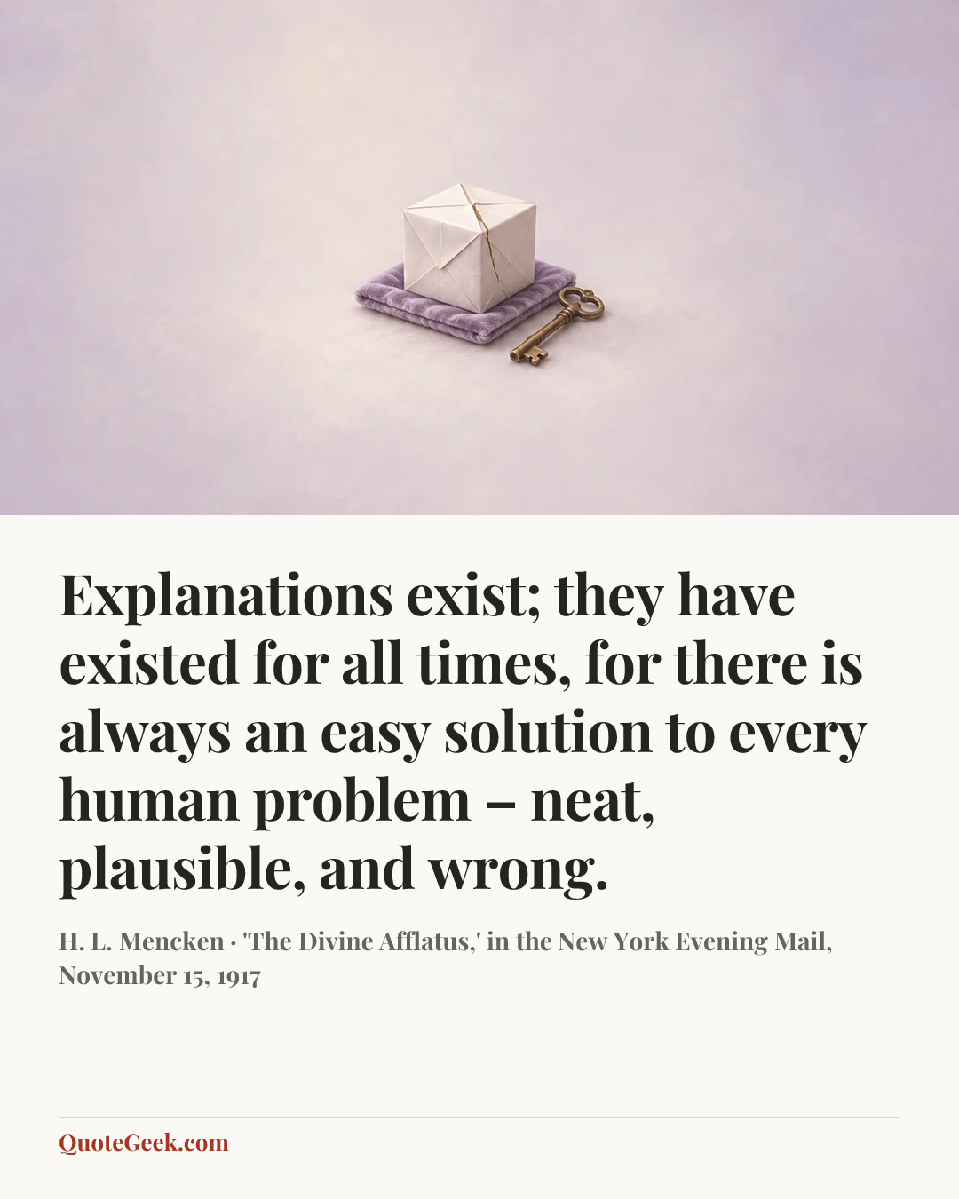“Explanations exist; they have existed for all times, for there is always an easy solution to every human problem – neat, plausible, and wrong.” — H. L. Mencken · 'The Divine Afflatus,' in the New York Evening Mail, November 15, 1917. Illustrated QuoteGeek card.