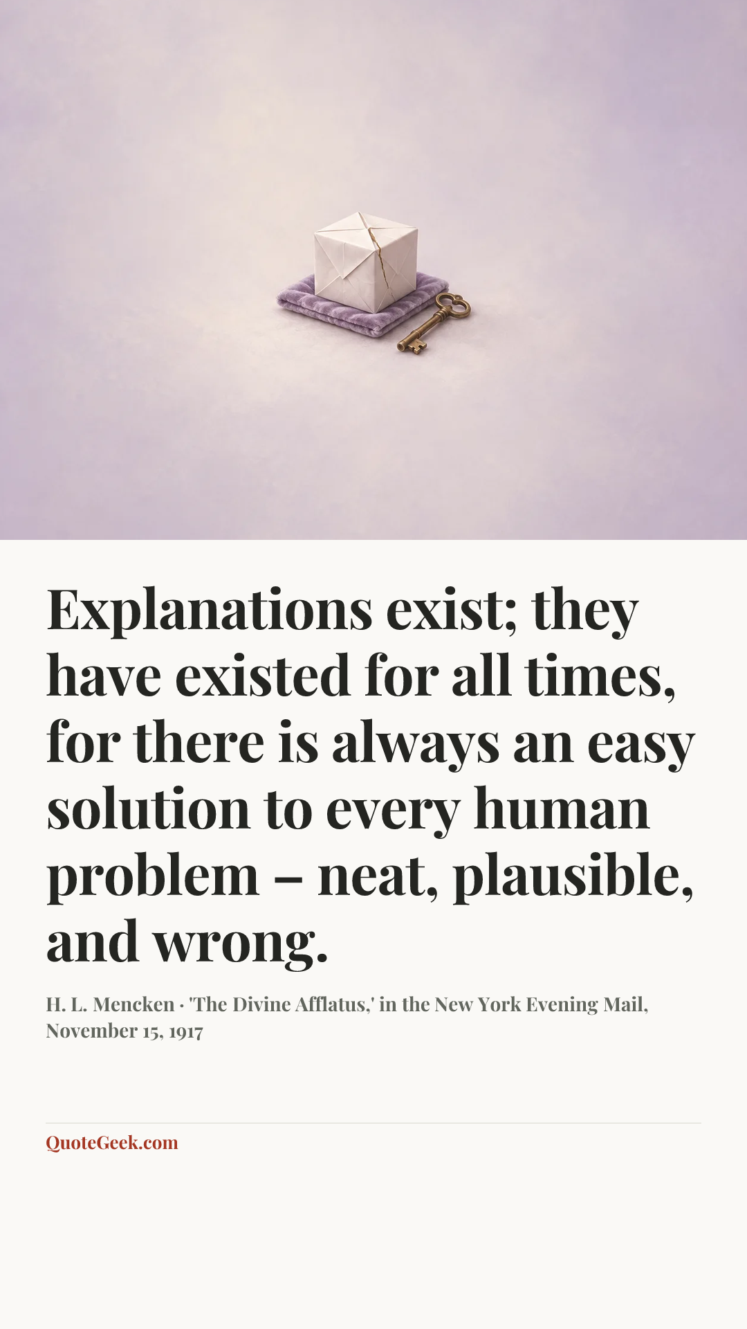 “Explanations exist; they have existed for all times, for there is always an easy solution to every human problem – neat, plausible, and wrong.” — H. L. Mencken · 'The Divine Afflatus,' in the New York Evening Mail, November 15, 1917. Illustrated QuoteGeek card.