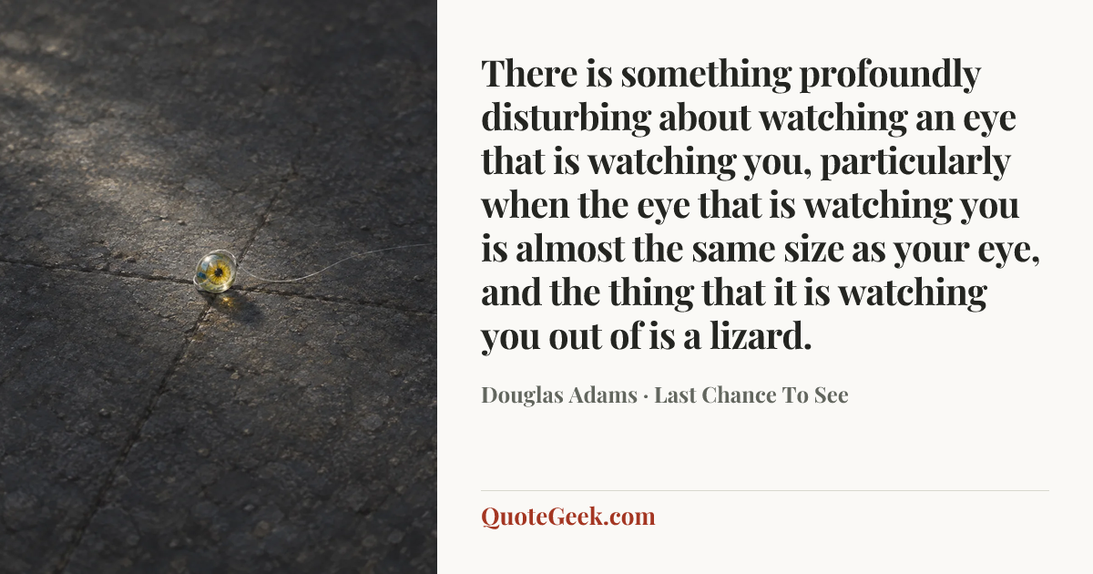 “There is something profoundly disturbing about watching an eye that is watching you, particularly when the eye that is watching you is almost the same size as your eye, and the thing that it is watching you out of is a lizard.” — Douglas Adams · Last Chance To See. Illustrated QuoteGeek card.