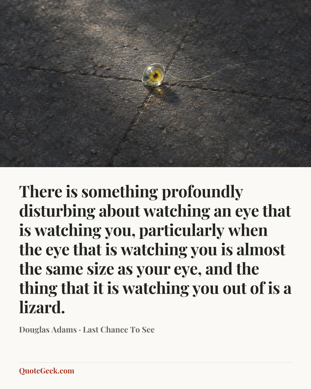 “There is something profoundly disturbing about watching an eye that is watching you, particularly when the eye that is watching you is almost the same size as your eye, and the thing that it is watching you out of is a lizard.” — Douglas Adams · Last Chance To See. Illustrated QuoteGeek card.