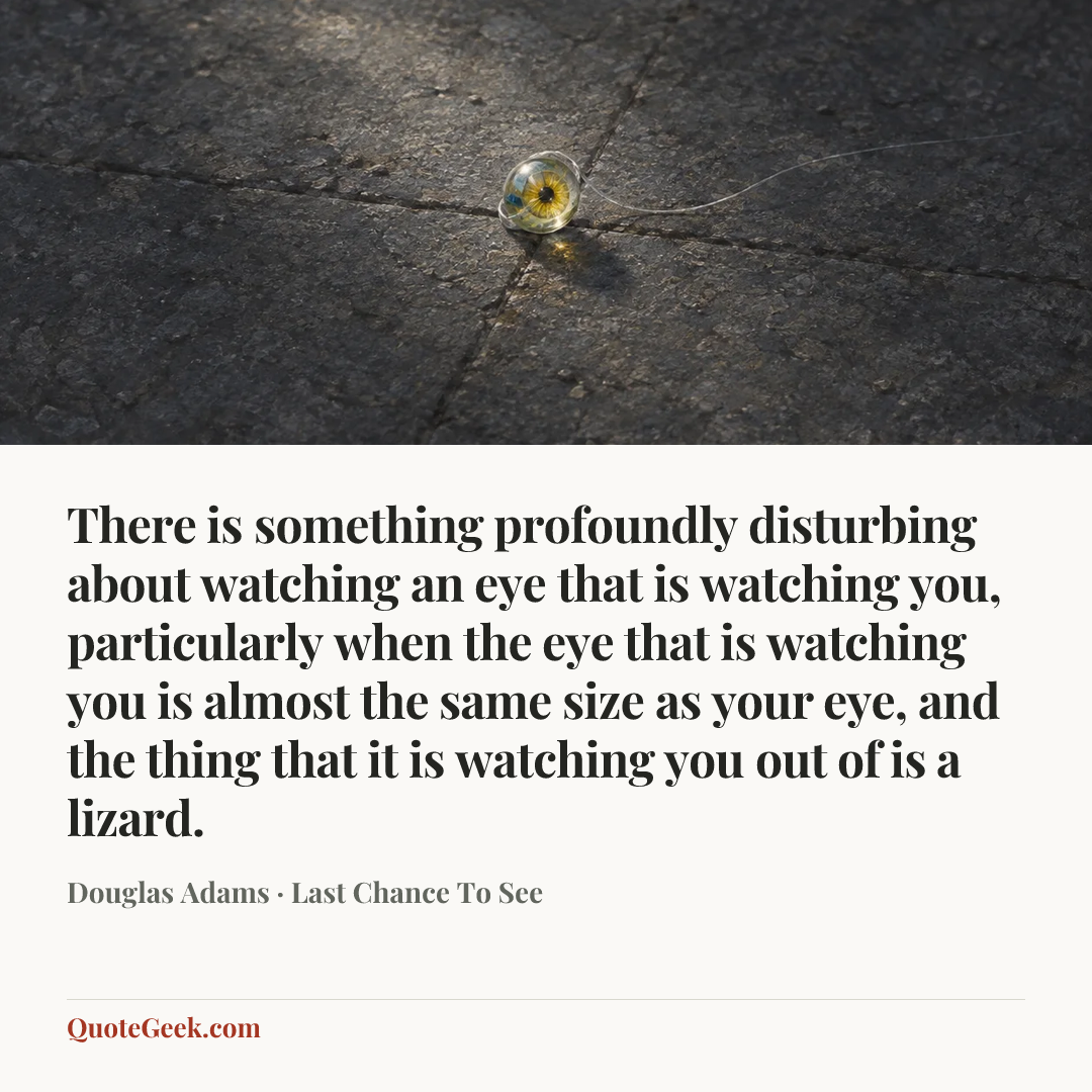 “There is something profoundly disturbing about watching an eye that is watching you, particularly when the eye that is watching you is almost the same size as your eye, and the thing that it is watching you out of is a lizard.” — Douglas Adams · Last Chance To See. Illustrated QuoteGeek card.
