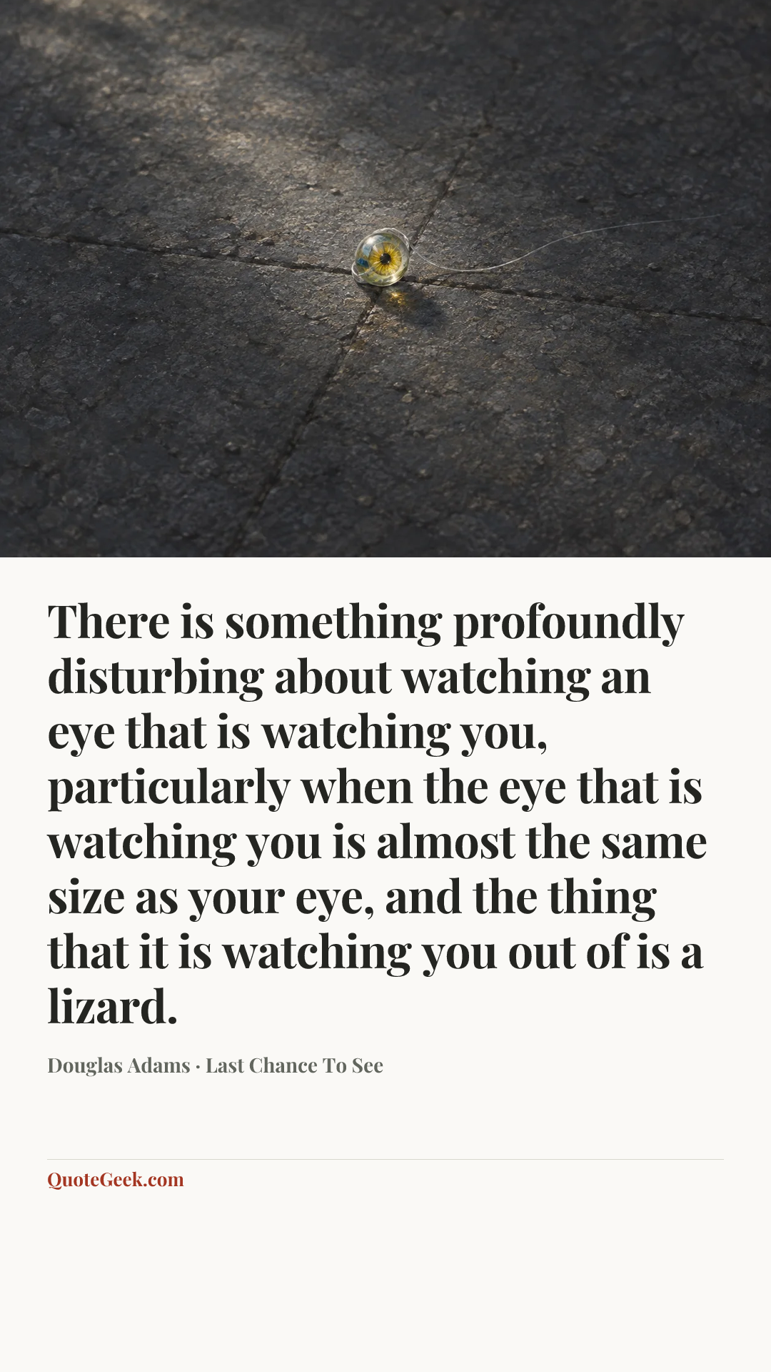 “There is something profoundly disturbing about watching an eye that is watching you, particularly when the eye that is watching you is almost the same size as your eye, and the thing that it is watching you out of is a lizard.” — Douglas Adams · Last Chance To See. Illustrated QuoteGeek card.