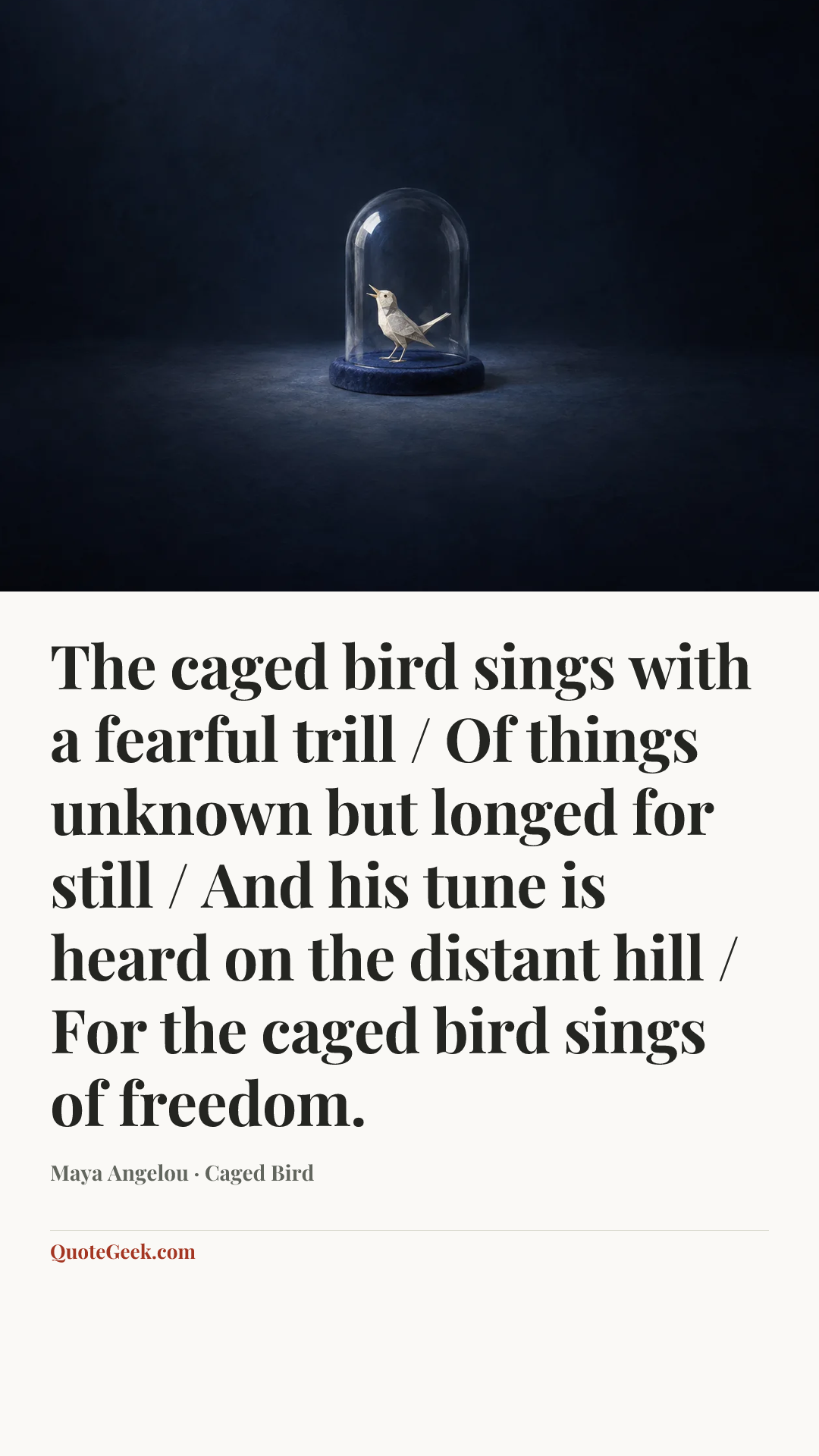 “The caged bird sings with a fearful trill / Of things unknown but longed for still / And his tune is heard on the distant hill / For the caged bird sings of freedom.” — Maya Angelou · Caged Bird. Illustrated QuoteGeek card.