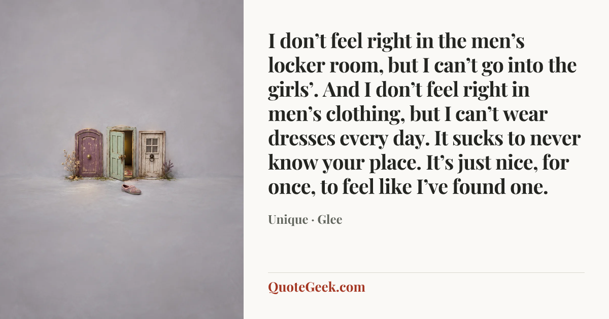 “I don’t feel right in the men’s locker room, but I can’t go into the girls’. And I don’t feel right in men’s clothing, but I can’t wear dresses every day. It sucks to never know your place. It’s just nice, for once, to feel like I’ve found one.” — Unique · Glee. Illustrated QuoteGeek card.