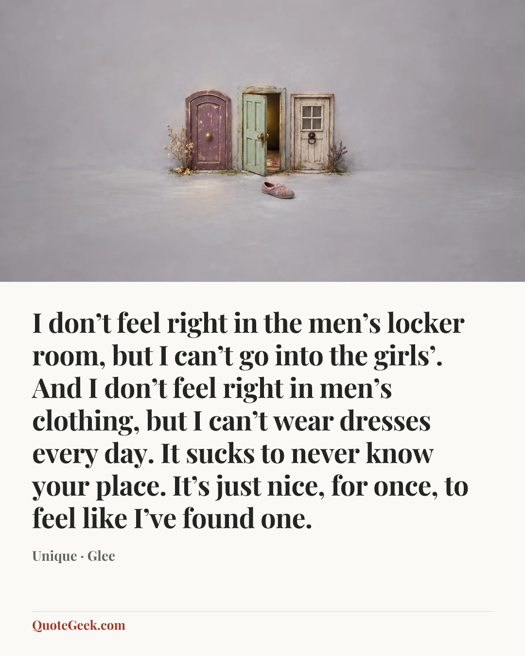 “I don’t feel right in the men’s locker room, but I can’t go into the girls’. And I don’t feel right in men’s clothing, but I can’t wear dresses every day. It sucks to never know your place. It’s just nice, for once, to feel like I’ve found one.” — Unique · Glee. Illustrated QuoteGeek card.