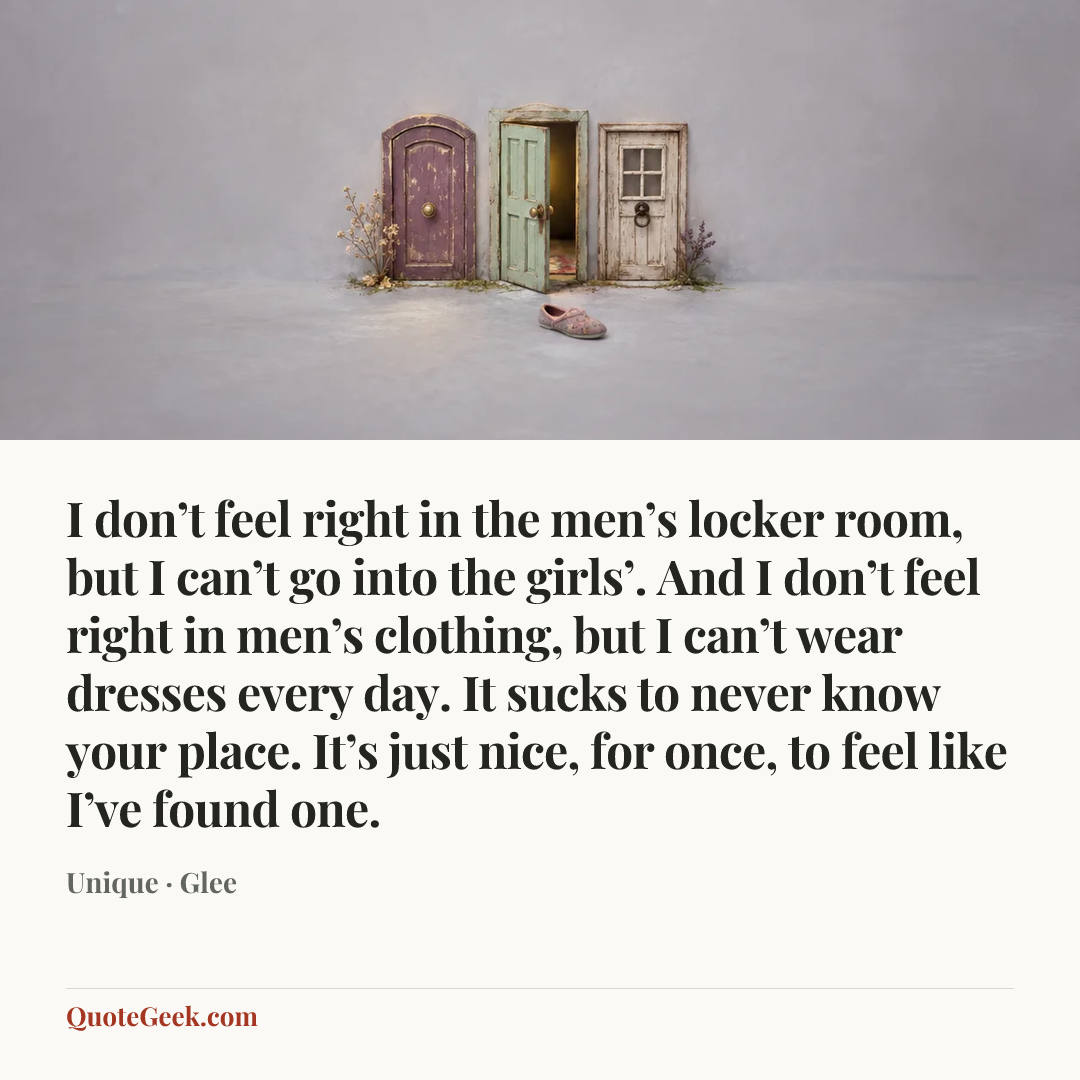 “I don’t feel right in the men’s locker room, but I can’t go into the girls’. And I don’t feel right in men’s clothing, but I can’t wear dresses every day. It sucks to never know your place. It’s just nice, for once, to feel like I’ve found one.” — Unique · Glee. Illustrated QuoteGeek card.