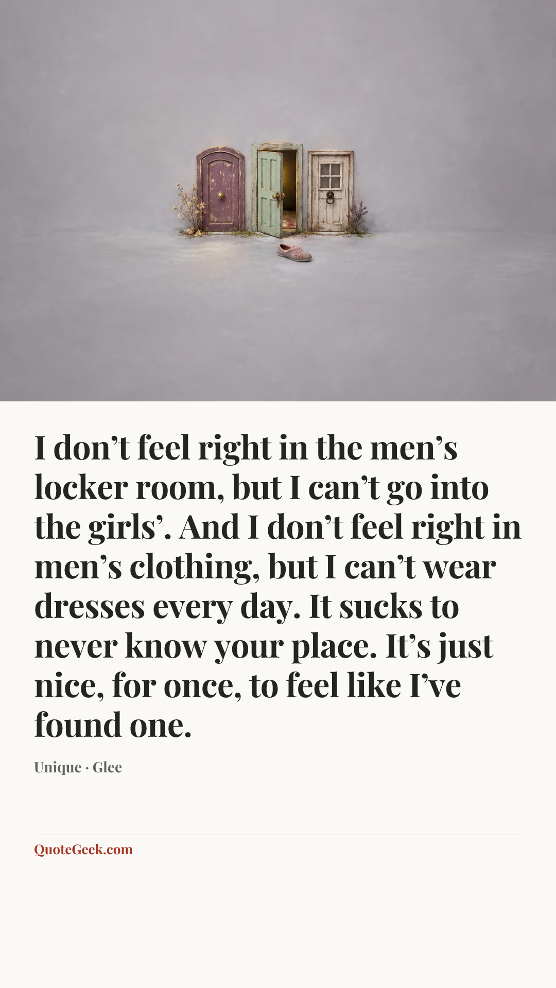 “I don’t feel right in the men’s locker room, but I can’t go into the girls’. And I don’t feel right in men’s clothing, but I can’t wear dresses every day. It sucks to never know your place. It’s just nice, for once, to feel like I’ve found one.” — Unique · Glee. Illustrated QuoteGeek card.